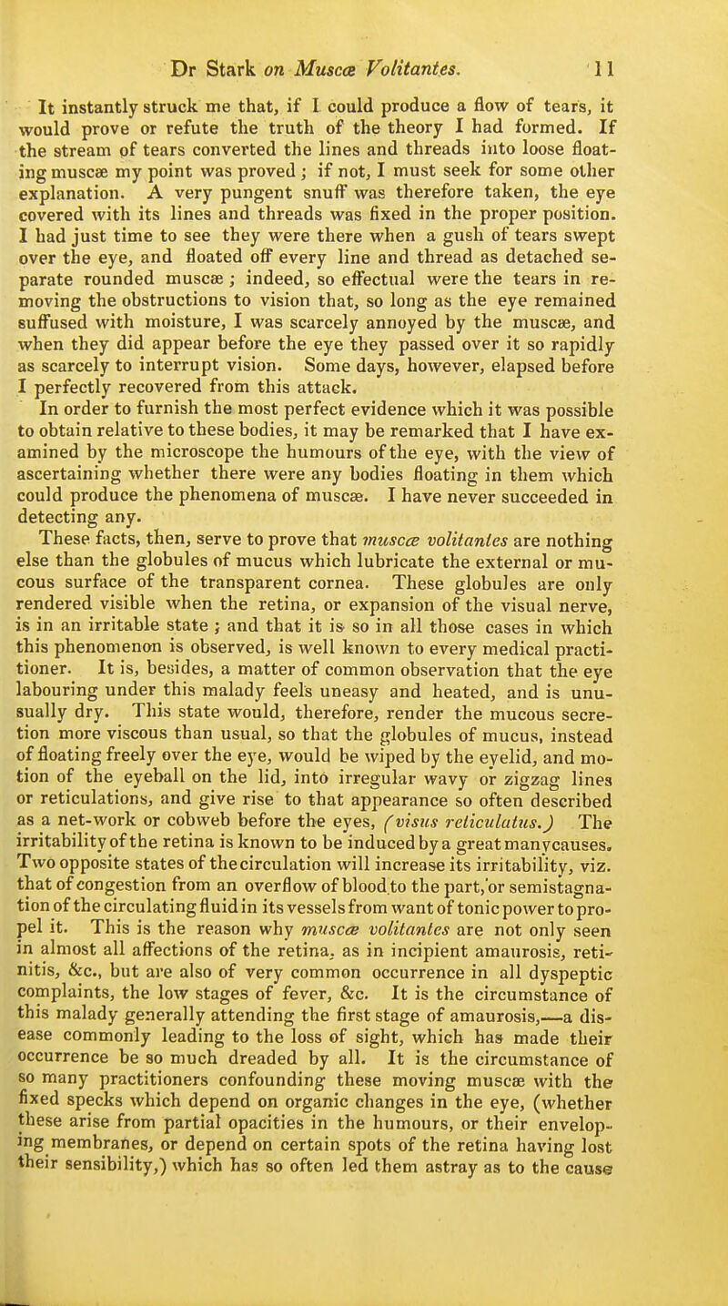 It instantly struck me that, if I could produce a flow of tears, it would prove or refute the truth of the theory I had formed. If the stream of tears converted the lines and threads into loose float- ing muscse my point was proved; if not, I must seek for some other explanation. A very pungent snufl^ was therefore taken, the eye covered with its lines and threads was fixed in the proper position. I had just time to see they were there when a gush of tears swept over the eye, and floated ofl' every line and thread as detached se- parate rounded muscae; indeed, so effectual were the tears in re- moving the obstructions to vision that, so long as the eye remained sufl'used with moisture, I was scarcely annoyed by the muscae, and when they did appear before the eye they passed over it so rapidly as scarcely to interrupt vision. Some days, however, elapsed before I perfectly recovered from this attack. In order to furnish the most perfect evidence which it was possible to obtain relative to these bodies, it may be remarked that I have ex- amined by the microscope the humours of the eye, with the view of ascertaining whether there were any bodies floating in them which could produce the phenomena of muscae. I have never succeeded in detecting any. These facts, then, serve to prove that muscce volitantes are nothing else than the globules of mucus which lubricate the external or mu- cous surface of the transparent cornea. These globules are only rendered visible when the retina, or expansion of the visual nerve, is in an irritable state ; and that it is so in all those cases in which this phenomenon is observed, is well known to every medical practi- tioner. It is, besides, a matter of common observation that the eye labouring under this malady feels uneasy and heated, and is unu- sually dry. This state would, therefore, render the mucous secre- tion more viscous than usual, so that the globules of mucus, instead of floating freely over the eye, would be wiped by the eyelid, and mo- tion of the eyeball on the lid, into irregular wavy or zigzag lines or reticulations, and give rise to that appearance so often described as a net-work or cobweb before the eyes, (visits reticulutus.) The irritability of the retina is known to be induced by a great manycauses. Two opposite states of the circulation will increase its irritability, viz. that of congestion from an overflow of blood.to the part,or semistagna- tion of the circulating fluid in its vessels from want of tonic power to pro- pel it. This is the reason why muscee volitantes are not only seen in almost all aff^ections of the retina, as in incipient amaurosis, reti' nitis, &c., but are also of very common occurrence in all dyspeptic complaints, the low stages of fever, &c. It is the circumstance of this malady generally attending the first stage of amaurosis,—a dis- ease commonly leading to the loss of sight, which has made their occurrence be so much dreaded by all. It is the circumstance of so many practitioners confounding these moving muscae with the fixed specks which depend on organic changes in the eye, (whether these arise from partial opacities in the humours, or their envelop- ing membranes, or depend on certain spots of the retina having lost their sensibility,) which has so often led them astray as to the cause