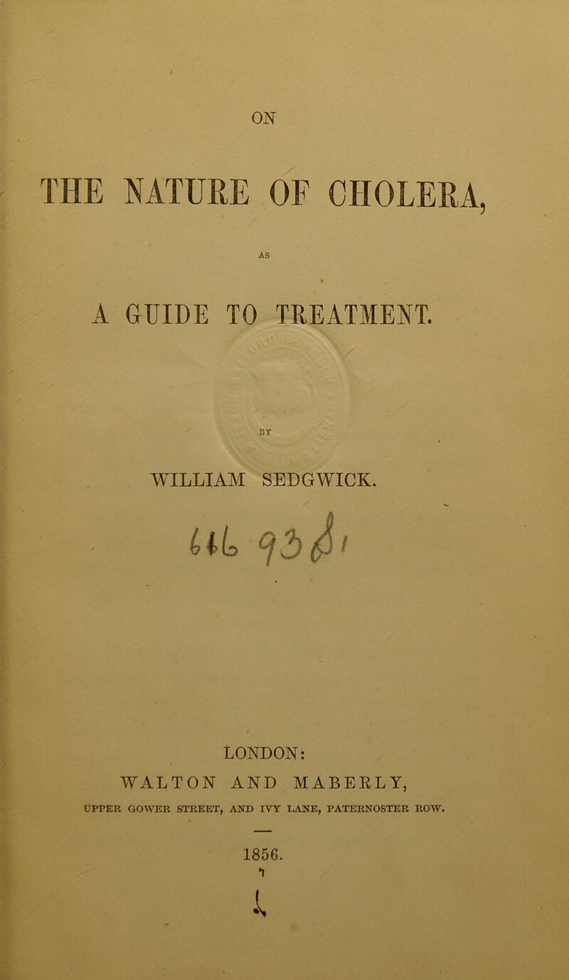 ON THE NATURE OF CHOLERA, AS A GUIDE TO TREATMENT. BY WILLIAM SEDGWICK. (j J) LONDON: WALTON AND MABERLY, UPPER GOWER STREET, AND IVY LANE, PATERNOSTER ROW. 1856. I