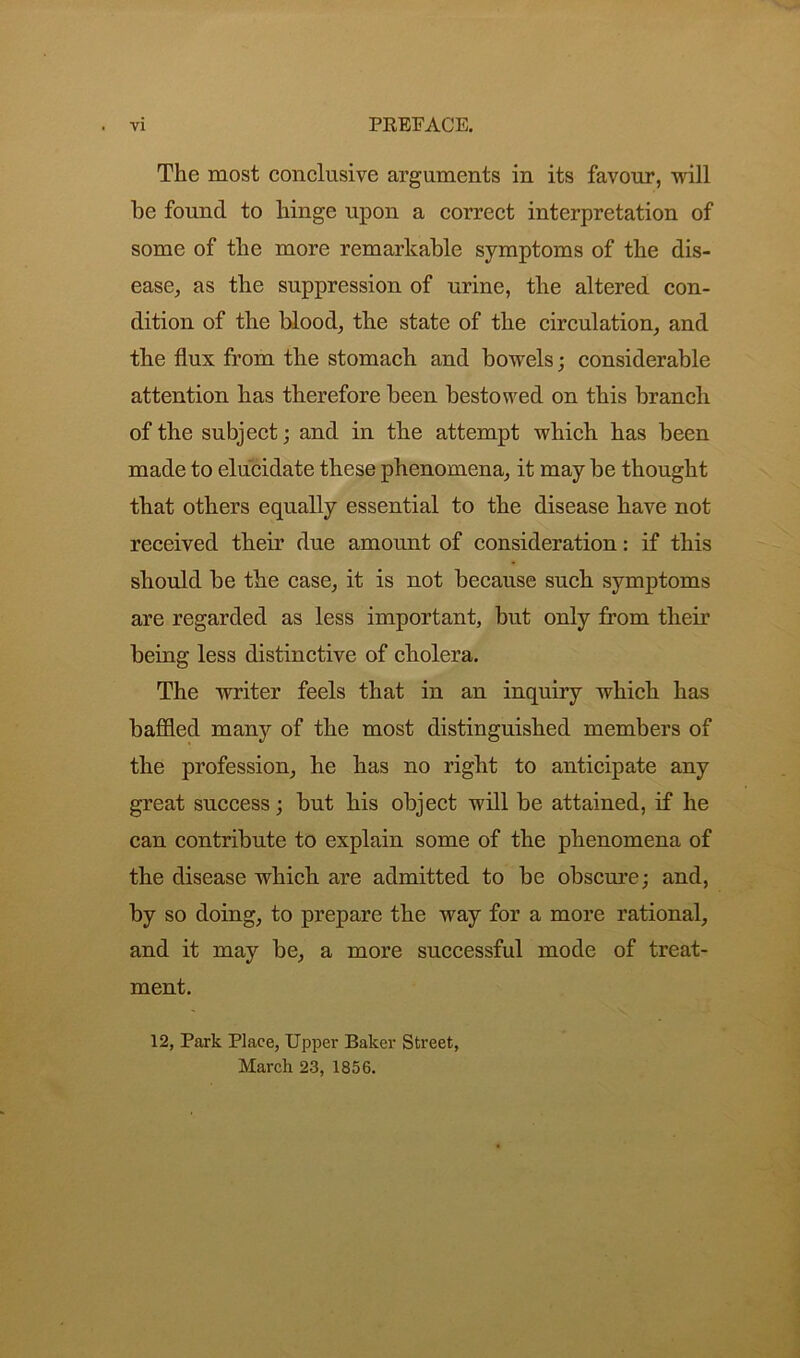 The most conclusive arguments in its favour, will be found to hinge upon a correct interpretation of some of the more remarkable symptoms of the dis- ease, as the suppression of urine, the altered con- dition of the blood, the state of the circulation, and the flux from the stomach and bowels; considerable attention has therefore been bestowed on this branch of the subject; and in the attempt which has been made to elucidate these phenomena, it may be thought that others equally essential to the disease have not received their due amount of consideration: if this should be the case, it is not because such symptoms are regarded as less important, but only from their being less distinctive of cholera. The writer feels that in an inquiry which has baffled many of the most distinguished members of the profession, he has no right to anticipate any great success; but his object will be attained, if he can contribute to explain some of the phenomena of the disease which are admitted to be obscure; and, by so doing, to prepare the way for a more rational, and it may be, a more successful mode of treat- ment. 12, Park Place, Upper Baker Street, March 23, 1856.