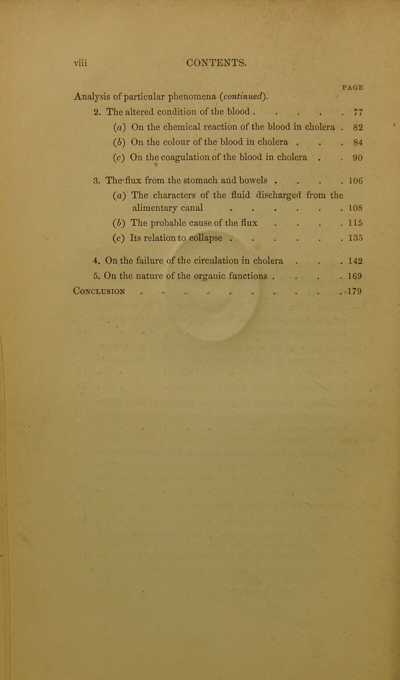 PAGE Analysis of particular phenomena (continued). 2. The altered condition of the blood 77 (а) On the chemical reaction of the blood in cholera . 82 (б) On the colour of the blood in cholera . . .84 (c) On the coagulation of the blood in cholera . . 90 3. The flux from the stomach and bowels .... 106 (a) The characters of the fluid discharged from the alimentary canal 108 (b) The probable cause of the flux . . . .115 (c) Its relation to collapse 135 4. On the failure of the circulation in cholera . . . 142 5. On the nature of the organic functions . . . .169 Conclusion . . . 179