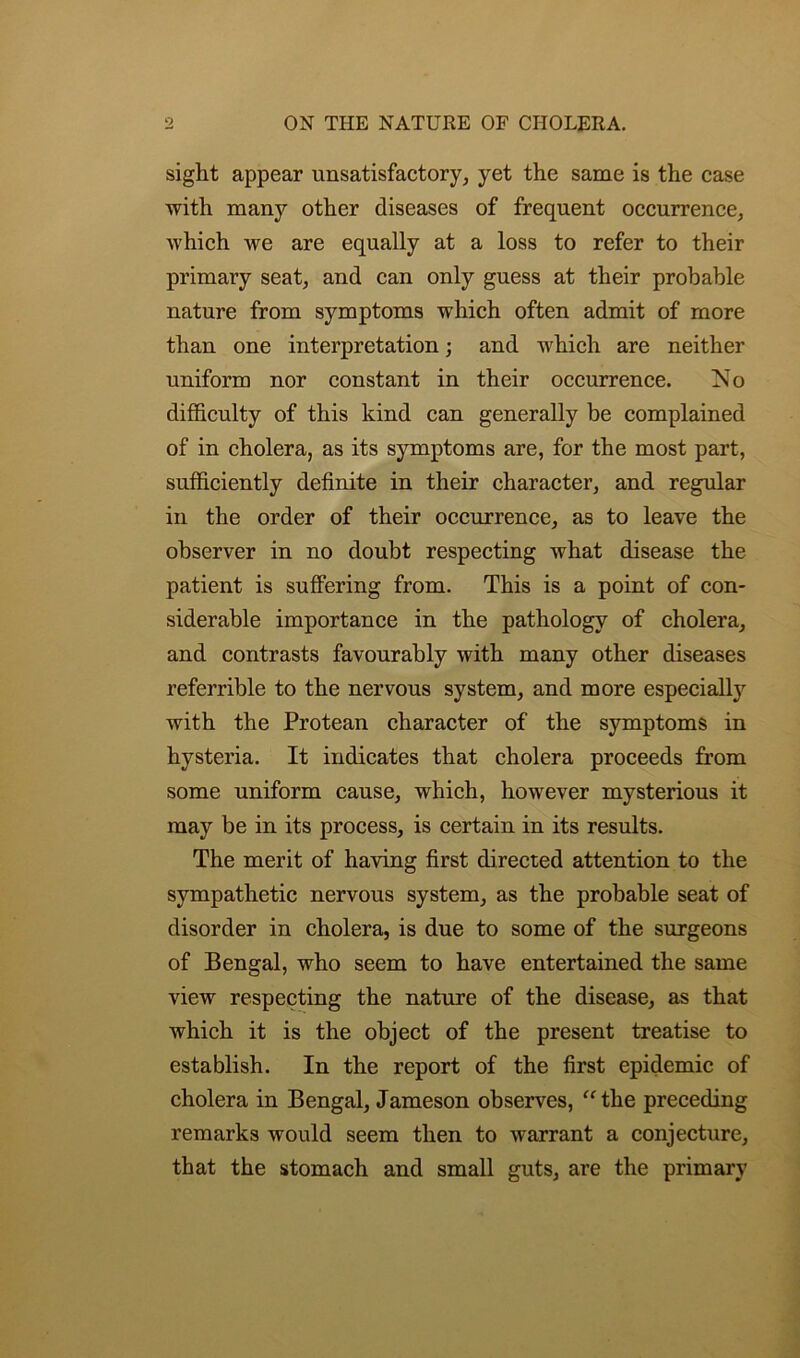 sight appear unsatisfactory, yet the same is the case with many other diseases of frequent occurrence, which we are equally at a loss to refer to their primary seat, and can only guess at their probable nature from symptoms which often admit of more than one interpretation; and which are neither uniform nor constant in their occurrence. No difficulty of this kind can generally be complained of in cholera, as its symptoms are, for the most part, sufficiently definite in their character, and regular in the order of their occurrence, as to leave the observer in no doubt respecting what disease the patient is suffering from. This is a point of con- siderable importance in the pathology of cholera, and contrasts favourably with many other diseases referrible to the nervous system, and more especially with the Protean character of the symptoms in hysteria. It indicates that cholera proceeds from some uniform cause, which, however mysterious it may be in its process, is certain in its results. The merit of having first directed attention to the sympathetic nervous system, as the probable seat of disorder in cholera, is due to some of the surgeons of Bengal, who seem to have entertained the same view respecting the nature of the disease, as that which it is the object of the present treatise to establish. In the report of the first epidemic of cholera in Bengal, Jameson observes, “the preceding remarks would seem then to warrant a conjecture, that the stomach and small guts, are the primary