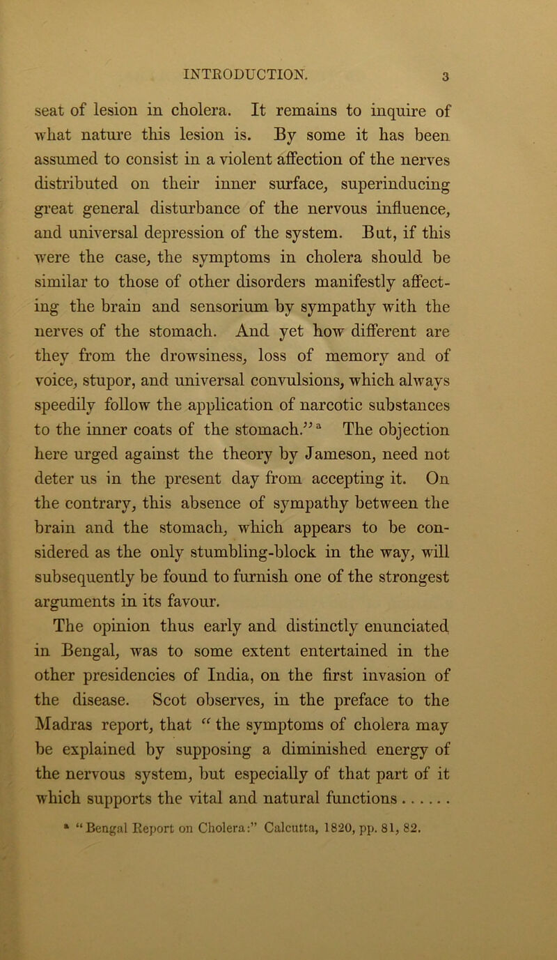 seat of lesion in cholera. It remains to inquire of what nature this lesion is. By some it has been assumed to consist in a violent affection of the nerves distributed on their inner surface, superinducing great general disturbance of the nervous influence, and universal depression of the system. But, if this were the case, the symptoms in cholera should be similar to those of other disorders manifestly affect- ing the brain and sensorium by sympathy with the nerves of the stomach. And yet how different are they from the drowsiness, loss of memory and of voice, stupor, and universal convulsions, which always speedily follow the application of narcotic substances to the inner coats of the stomach.”3 The objection here urged against the theory by Jameson, need not deter us in the present day from accepting it. On the contrary, this absence of sympathy between the brain and the stomach, which appears to be con- sidered as the only stumbling-block in the way, will subsequently be found to furnish one of the strongest arguments in its favour. The opinion thus early and distinctly enunciated in Bengal, was to some extent entertained in the other presidencies of India, on the first invasion of the disease. Scot observes, in the preface to the Madras report, that “ the symptoms of cholera may be explained by supposing a diminished energy of the nervous system, but especially of that part of it which supports the vital and natural functions * “Bengal Report on Cholera:” Calcutta, 1820, pp. 81, 82.