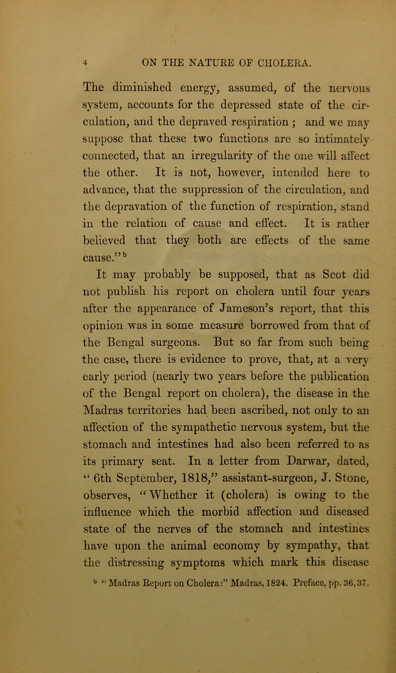 The diminished energy, assumed, of the nervous system, accounts for the depressed state of the cir- culation, and the depraved respiration ; and we may suppose that these two functions are so intimately connected, that an irregularity of the one will affect the other. It is not, however, intended here to advance, that the suppression of the circulation, and the depravation of the function of respiration, stand in the relation of cause and effect. It is rather believed that they both are effects of the same cause.”b It may probably be supposed, that as Scot did not publish his report on cholera until four years after the appearance of Jameson's report, that this opinion was in some measure borrowed from that of the Bengal surgeons. But so far from such being the case, there is evidence to prove, that, at a very early period (nearly two years before the publication of the Bengal report on cholera), the disease in the Madras territories had been ascribed, not only to an affection of the sympathetic nervous system, but the stomach and intestines had also been referred to as its primary seat. In a letter from Darwar, dated, “ 6th September, 1818,” assistant-surgeon, J. Stone, observes, “ Whether it (cholera) is owing to the influence which the morbid affection and diseased state of the nerves of the stomach and intestines have upon the animal economy by sympathy, that the distressing symptoms which mark this disease b i; Madras Report on Cholera:” Madras, 1824. Preface, ]»p. 36,37.