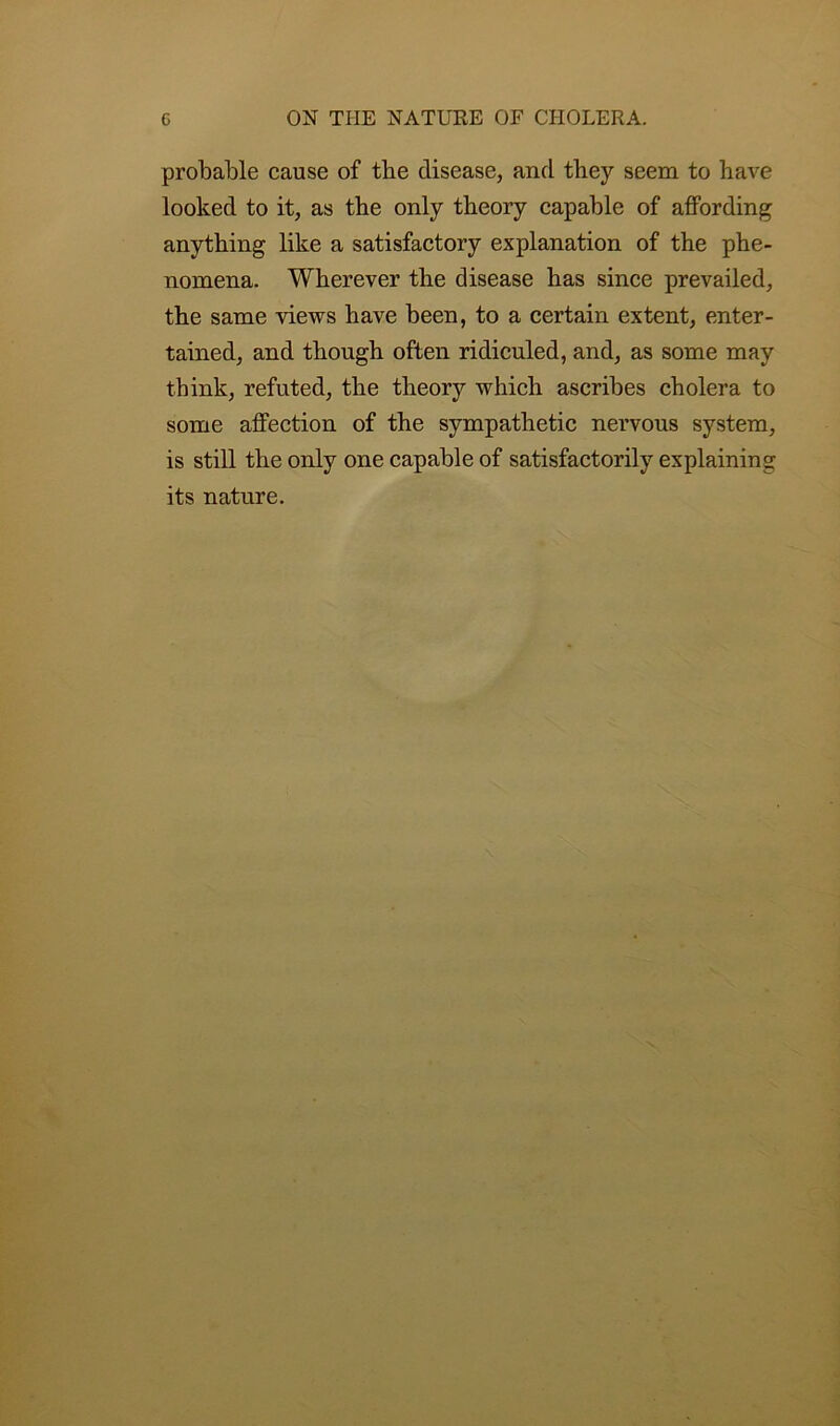 probable cause of tbe disease, and they seem to have looked to it, as the only theory capable of affording anything like a satisfactory explanation of the phe- nomena. Wherever the disease has since prevailed, the same views have been, to a certain extent, enter- tained, and though often ridiculed, and, as some may think, refuted, the theory which ascribes cholera to some affection of the sympathetic nervous system, is still the only one capable of satisfactorily explaining its nature.