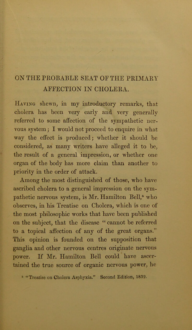 AFFECTION IN CHOLERA. Having shewn, in my introductory remarks, that cholera has been very early and very generally referred to some affection of the sympathetic ner- vous system; I would not proceed to enquire in what way the effect is produced; whether it should be considered, as many writers have alleged it to be, the result of a general impression, or whether one organ of the body has more claim than another to priority in the order of attack. Among the most distinguished of those, who have ascribed cholera to a general impression on the sym- pathetic nervous system, is Mr. Hamilton Bell,a who observes, in his Treatise on Cholera, which is one of the most philosophic works that have been published on the subject, that the disease “ cannot be referred to a topical affection of any of the great organs.” This opinion is founded on the supposition that ganglia and other nervous centres originate nervous power. If Mr. Hamilton Bell could have ascer- tained the true source of organic nervous power, he a “Treatise on Cholera Asphyxia.” Second Edition, 1832.