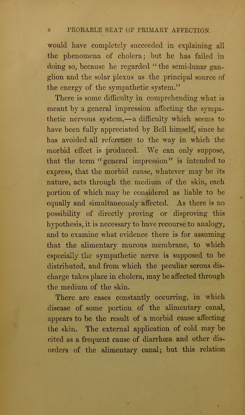 v would have completely succeeded in explaining all the phenomena of cholera; hut he has failed in doing so, because he regarded “ the semi-lunar gan- glion and the solar plexus as the principal source of the energy of the sympathetic system.” There is some difficulty in comprehending what is meant by a general impression affecting the sympa- thetic nervous system,—a difficulty which seems to have been fully appreciated by Bell himself, since he has avoided all reference to the way in which the morbid effect is produced. We can only suppose, that the term “ general impression” is intended to express, that the morbid cause, whatever may be its nature, acts through the medium of the skin, each portion of which may be considered as liable to be equally and simultaneously affected. As there is no possibility of directly proving or disproving this hypothesis, it is necessary to have recourse to analogy, and to examine what evidence there is for assuming that the alimentary mucous membrane, to which especially the sympathetic nerve is supposed to be distributed, and from which the peculiar serous dis- charge takes place in cholera, may be affected through the medium of the skin. There are cases constantly occurring, in which disease of some portion of the alimentary canal, appears to be the result of a morbid cause affecting the skin. The external application of cold may be cited as a frequent cause of diarrhoea and other dis- orders of the alimentary canal; but this relation