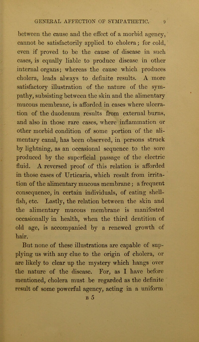 between the cause and the effect of a morbid agency, cannot be satisfactorily applied to cholera; for cold, even if proved to be the cause of disease in sncli cases, is equally liable to produce disease in other internal organs; whereas the cause which produces cholera, leads always to definite results. A more satisfactory illustration of the nature of the sym- pathy, subsisting between the skin and the alimentary mucous membrane, is afforded in cases where ulcera- tion of the duodenum results from external burns, and also in those rare cases, where inflammation or other morbid condition of some portion of the ali- mentary canal, has been observed, in persons struck by lightning, as an occasional sequence to the sore produced by the superficial passage of the electric fluid. A reversed proof of this relation is afforded in those cases of Urticaria, which result from irrita- tion of the alimentary mucous membrane; a frequent consequence, in certain individuals, of eating shell- fish, etc. Lastly, the relation between the skin and the alimentary mucous membrane is manifested occasionally in health, when the third dentition of old age, is accompanied by a renewed growth of hair. But none of these illustrations are capable of sup- plying us with any clue to the origin of cholera, or are likely to clear up the mystery which hangs over the nature of the disease. For, as I have before mentioned, cholera must be regarded as the definite result of some powerful agency, acting in a uniform b 5