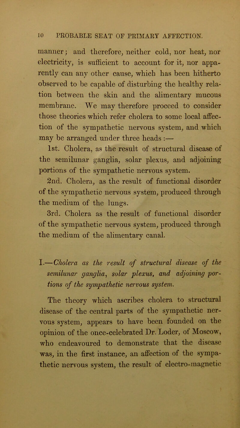 manner; and therefore, neither cold, nor heat, nor electricity, is sufficient to account for it, nor appa- rently can any other cause, which has been hitherto observed to be capable of disturbing the healthy rela- tion between the skin and the alimentary mucous membrane. We may therefore proceed to consider those theories which refer cholera to some local affec- tion of the sympathetic nervous system, and which may be arranged under three heads :— 1st. Cholera, as the result of structural disease of the semilunar ganglia, solar plexus, and adjoining portions of the sympathetic nervous system. 2nd. Cholera, as the result of functional disorder of the sympathetic nervous system, produced through the medium of the lungs. 3rd. Cholera as the result of functional disorder of the sympathetic nervous system, produced through the medium of the alimentary canal. I.—Cholera as the result of structural disease of the semilunar ganglia, solar plexus, and adjoining por- tions of the sympathetic nervous system. The theory which ascribes cholera to structural disease of the central parts of the sympathetic ner- vous system, appears to have been founded on the opinion of the once-celebrated Dr. Loder, of Moscow, who endeavoured to demonstrate that the disease was, in the first instance, an affection of the sympa- thetic nervous system, the result of electro-magnetic
