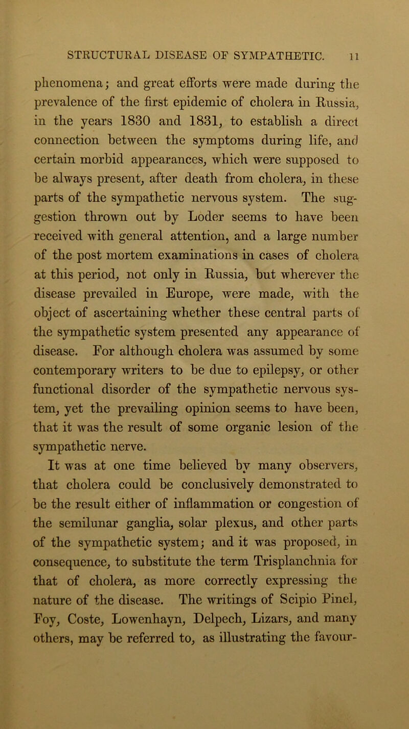 phenomena; and great efforts were made during the prevalence of the first epidemic of cholera in Russia, in the years 1830 and 1831, to establish a direct connection between the symptoms during life, and certain morbid appearances, which were supposed to be always present, after death from cholera, in these parts of the sympathetic nervous system. The sug- gestion thrown out by Loder seems to have been received with general attention, and a large number of the post mortem examinations in cases of cholera at this period, not only in Russia, but wherever the disease prevailed in Europe, were made, with the object of ascertaining whether these central parts of the sympathetic system presented any appearance of disease. For although cholera was assumed by some contemporary writers to be due to epilepsy, or other functional disorder of the sympathetic nervous sys- tem, yet the prevailing opinion seems to have been, that it was the result of some organic lesion of the sympathetic nerve. It was at one time believed by many observers, that cholera could be conclusively demonstrated to be the result either of inflammation or congestion of the semilunar ganglia, solar plexus, and other parts of the sympathetic system; and it was proposed, in consequence, to substitute the term Trisplanchnia for that of cholera, as more correctly expressing the nature of the disease. The writings of Scipio Pinel, Foy, Coste, Lowenhayn, Delpech, Lizars, and many others, may be referred to, as illustrating the favour-