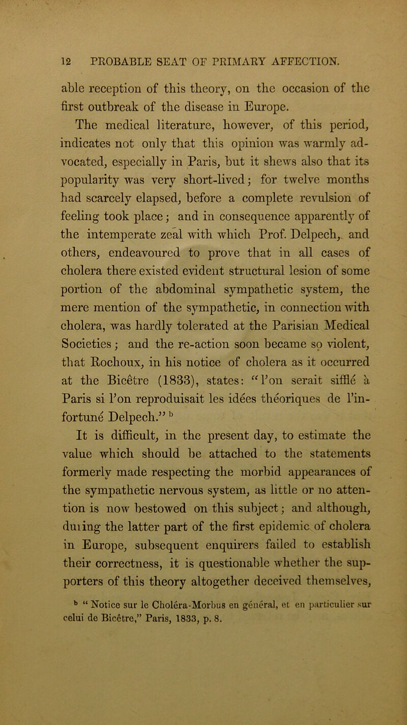 able reception of this theory, on the occasion of the first outbreak of the disease in Europe. The medical literature, however, of this period, indicates not only that this opinion was warmly ad- vocated, especially in Paris, but it shews also that its popularity was very short-lived; for twelve months had scarcely elapsed, before a complete revulsion of feeling took place; and in consequence apparently of the intemperate zeal with which Prof. Delpech, and others, endeavoured to prove that in all cases of cholera there existed evident structural lesion of some portion of the abdominal sympathetic system, the mere mention of the sympathetic, in connection with cholera, was hardly tolerated at the Parisian Medical Societies; and the re-action soon became so violent, that Rochoux, in his notice of cholera as it occurred at the Bicetre (1833), states: “bon serait siffle a Paris si bon reproduisait les idees theoriques de l’in- fortune Delpech.” b It is difficult, in the present day, to estimate the value which should be attached to the statements formerly made respecting the morbid appearances of the sympathetic nervous system, as little or no atten- tion is now bestowed on this subject; and although, duiing the latter part of the first epidemic of cholera in Europe, subsequent enquirers failed to establish their correctness, it is questionable whether the sup- porters of this theory altogether deceived themselves, b “ Notice sur le Cholera-Morbus en general, et en particulier sur celui de Bicetre,” Paris, 1833, p. 8.