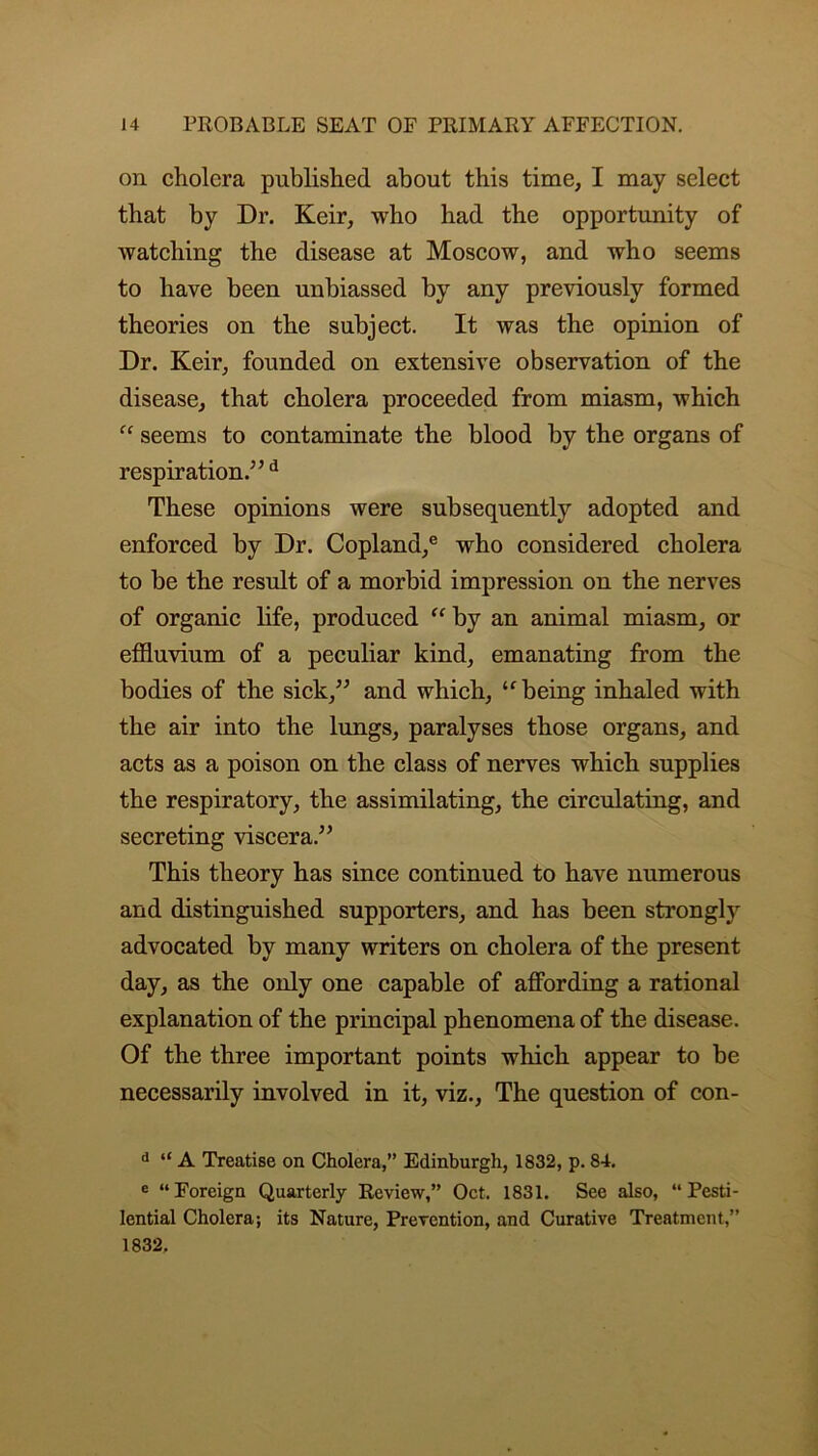 on cholera published about this time, I may select that by Dr. Keir, who had the opportunity of watching the disease at Moscow, and who seems to have been unbiassed by any previously formed theories on the subject. It was the opinion of Dr. Keir, founded on extensive observation of the disease, that cholera proceeded from miasm, which “ seems to contaminate the blood by the organs of respiration/’d These opinions were subsequently adopted and enforced by Dr. Copland/ who considered cholera to be the result of a morbid impression on the nerves of organic life, produced “ by an animal miasm, or effluvium of a peculiar kind, emanating from the bodies of the sick,” and which, “ being inhaled with the air into the lungs, paralyses those organs, and acts as a poison on the class of nerves which supplies the respiratory, the assimilating, the circulating, and secreting viscera.” This theory has since continued to have numerous and distinguished supporters, and has been strongly advocated by many writers on cholera of the present day, as the only one capable of affording a rational explanation of the principal phenomena of the disease. Of the three important points which appear to be necessarily involved in it, viz., The question of con- d “ A Treatise on Cholera,” Edinburgh, 1832, p. 84. e “ Foreign Quarterly Review,” Oct. 1831. See also, “ Pesti- lential Cholera; its Nature, Prevention, and Curative Treatment,” 1832.