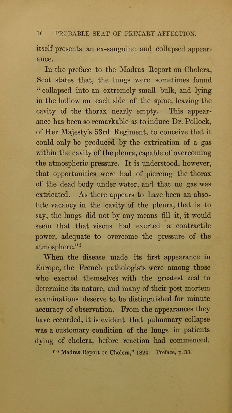 itself presents an ex-sanguine and collapsed appear- ance. In the preface to the Madras Report on Cholera, Scot states that, the lungs were sometimes found “ collapsed into an extremely small bulk, and lying in the hollow on each side of the spine, leaving the cavity of the thorax nearly empty. This appear- ance has been so remarkable as to induce Dr. Pollock, of Her Majesty’s 53rd Regiment, to conceive that it could only be produced by the extrication of a gas within the cavity of the pleura, capable of overcoming the atmospheric pressure. It is understood, however, that opportunities were had of piercing the thorax of the dead body under water, and that no gas was extricated. As there appears to have been an abso- lute vacancy in the cavity of the pleura, that is to say, the lungs did not by any means fill it, it would seem that that viscus had exerted a contractile power, adequate to overcome the pressure of the atmosphere.”f When the disease made its first appearance in Europe, the French pathologists were among those who exerted themselves with the greatest zeal to determine its nature, and many of their post mortem examinations deserve to be distinguished for minute accuracy of observation. From the appearances they have recorded, it is evident that pulmonary collapse was a customary condition of the lungs in patients dying of cholera, before reaction had commenced.