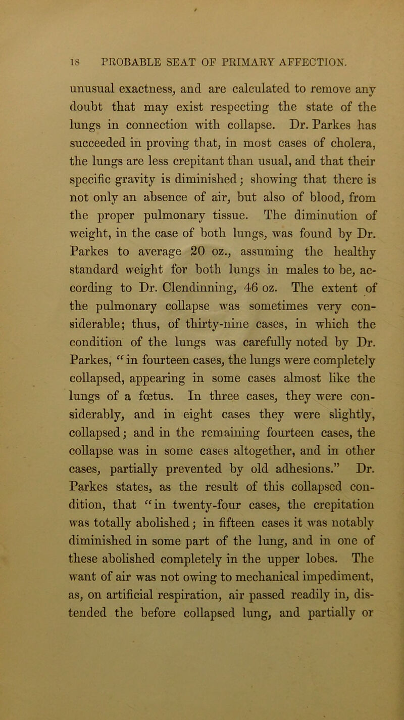 unusual exactness, and are calculated to remove any doubt that may exist respecting the state of the lungs in connection with collapse. Dr. Parkes has succeeded in proving that, in most cases of cholera, the lungs are less crepitant than usual, and that their specific gravity is diminished; showing that there is not only an absence of air, but also of blood, from the proper pulmonary tissue. The diminution of weight, in the case of both lungs, was found by Dr. Parkes to average 20 oz., assuming the healthy standard weight for both lungs in males to be, ac- cording to Dr. Clendinning, 46 oz. The extent of the pulmonary collapse was sometimes very con- siderable; thus, of thirty-nine cases, in which the condition of the lungs was carefully noted by Dr. Parkes, “ in fourteen cases, the lungs were completely collapsed, appearing in some cases almost like the lungs of a foetus. In three cases, they were con- siderably, and in eight cases they were slightly, collapsed; and in the remaining fourteen cases, the collapse was in some cases altogether, and in other cases, partially prevented by old adhesions.” Dr. Parkes states, as the result of this collapsed con- dition, that “in twenty-four cases, the crepitation was totally abolished; in fifteen cases it was notably diminished in some part of the lung, and in one of these abolished completely in the upper lobes. The want of air was not owing to mechanical impediment, as, on artificial respiration, air passed readily in, dis- tended the before collapsed lung, and partially or