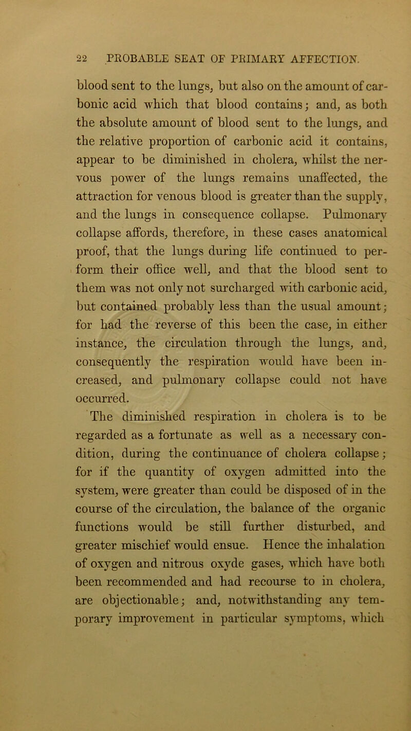 blood sent to the lungs, but also on the amount of car- bonic acid which that blood contains; and, as both the absolute amount of blood sent to the lungs, and the relative proportion of carbonic acid it contains, appear to be diminished in cholera, whilst the ner- vous power of the lungs remains unaffected, the attraction for venous blood is greater than the supply, and the lungs in consequence collapse. Pulmonary collapse affords, therefore, in these cases anatomical proof, that the lungs during life continued to per- form their office well, and that the blood sent to them was not only not surcharged with carbonic acid, but contained probably less than the usual amount; for had the reverse of this been the case, in either instance, the circulation through the lungs, and, consequently the respiration would have been in- creased, and pulmonary collapse could not have occurred. The diminished respiration in cholera is to be regarded as a fortunate as well as a necessary con- dition, during the continuance of cholera collapse; for if the quantity of oxygen admitted into the system, were greater than could be disposed of in the course of the circulation, the balance of the organic functions would be still further disturbed, and greater mischief would ensue. Hence the inhalation of oxygen and nitrous oxyde gases, which have both been recommended and had recourse to in cholera, are objectionable; and, notwithstanding any tem- porary improvement in particular symptoms, which