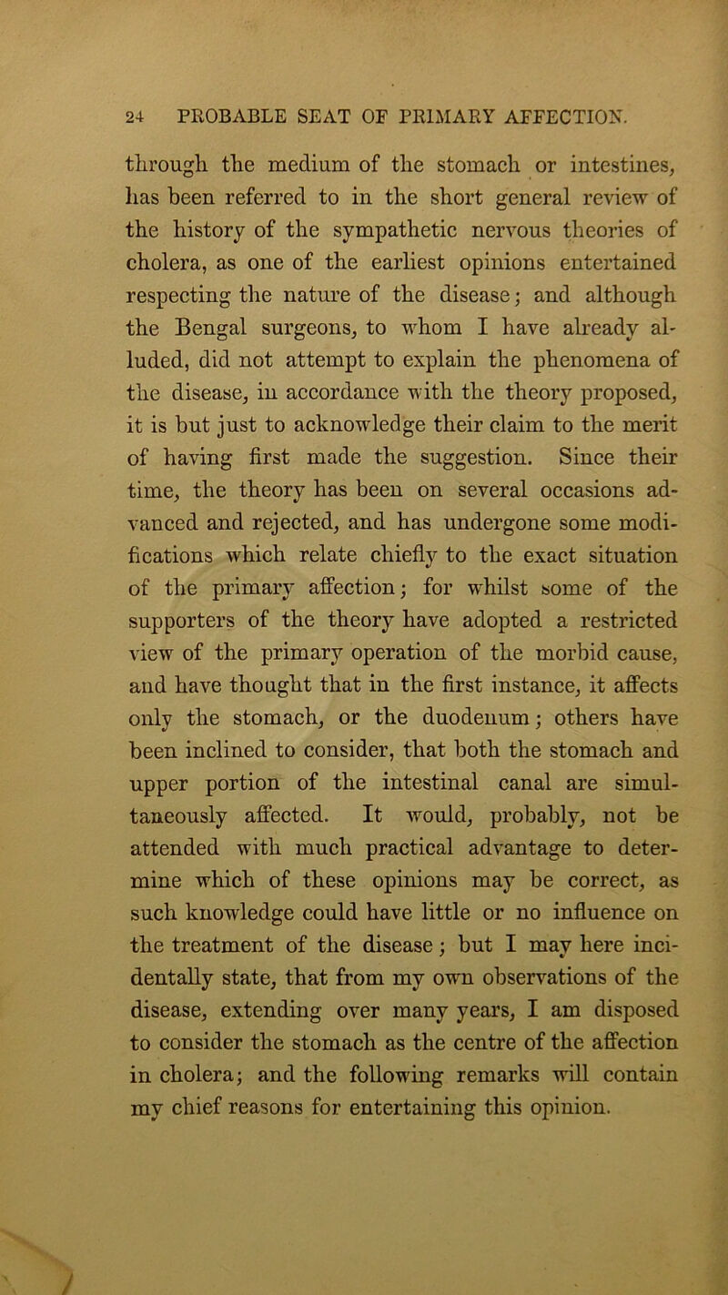 through the medium of the stomach or intestines, has been referred to in the short general review of the history of the sympathetic nervous theories of cholera, as one of the earliest opinions entertained respecting the nature of the disease; and although the Bengal surgeons, to whom I have already ah luded, did not attempt to explain the phenomena of the disease, in accordance with the theory proposed, it is but just to acknowiedge their claim to the merit of having first made the suggestion. Since their time, the theory has been on several occasions ad- vanced and rejected, and has undergone some modi- fications which relate chiefly to the exact situation of the primary affection; for wrhilst some of the supporters of the theory have adopted a restricted view of the primary operation of the morbid cause, and have thought that in the first instance, it affects only the stomach, or the duodenum; others have been inclined to consider, that both the stomach and upper portion of the intestinal canal are simul- taneously affected. It would, probably, not be attended with much practical advantage to deter- mine which of these opinions may be correct, as such knowledge could have little or no influence on the treatment of the disease; but I may here inci- dentally state, that from my own observations of the disease, extending over many years, I am disposed to consider the stomach as the centre of the affection in cholera; and the following remarks will contain my chief reasons for entertaining this opinion. /