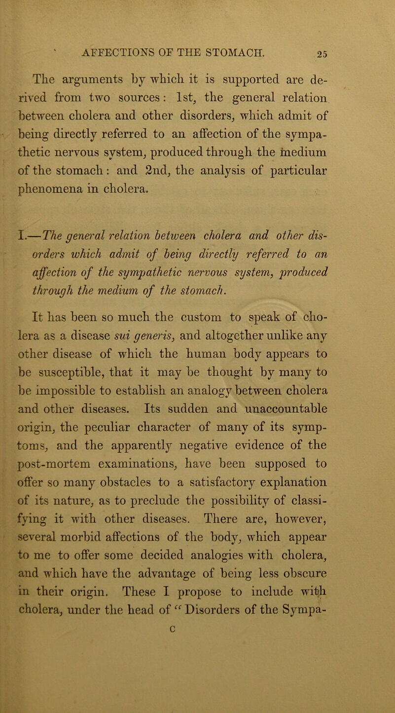 The arguments by which it is supported are de- rived from two sources: 1st, the general relation between cholera and other disorders, which admit of being directly referred to an affection of the sympa- thetic nervous system, produced through the medium of the stomach: and 2nd, the analysis of particular phenomena in cholera. I.—The gen&'al relation between cholera and other dis- orders which admit of being directly referred to an affection of the sympathetic nervous system, produced through the medium of the stomach. It has been so much the custom to speak of cho- lera as a disease sui generis, and altogether unlike any other disease of which the human body appears to be susceptible, that it may be thought by many to be impossible to establish an analogy between cholera and other diseases. Its sudden and unaccountable origin, the peculiar character of many of its symp- toms, and the apparently negative evidence of the post-mortem examinations, have been supposed to offer so many obstacles to a satisfactory explanation of its nature, as to preclude the possibility of classi- fying it with other diseases. There are, however, several morbid affections of the body, which appear to me to offer some decided analogies with cholera, and which have the advantage of being less obscure in their origin. These I propose to include with cholera, under the head of “ Disorders of the Sympa- c