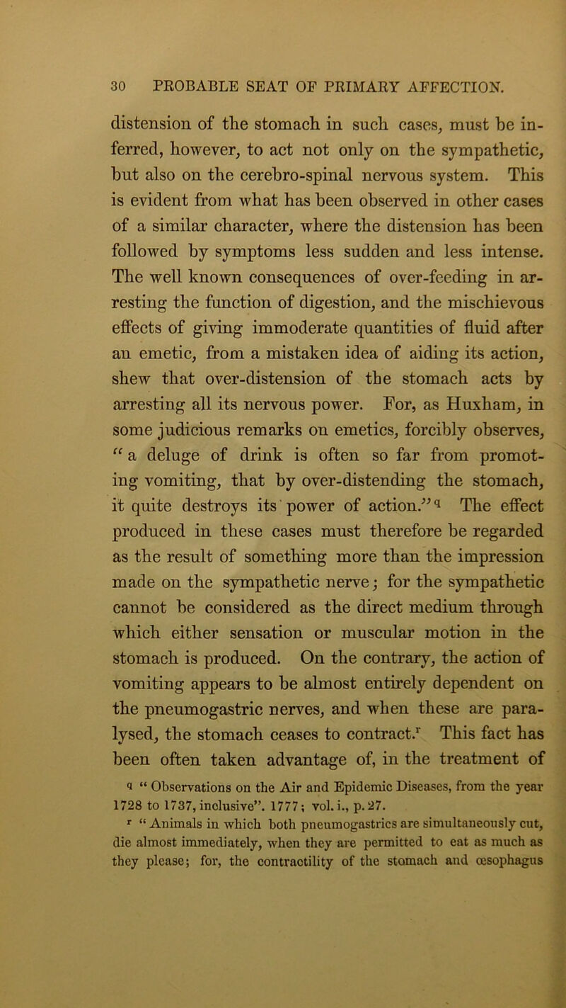 distension of the stomach in such cases, must he in- ferred, however, to act not only on the sympathetic, hut also on the cerehro-spinal nervous system. This is evident from what has been observed in other cases of a similar character, where the distension has been followed by symptoms less sudden and less intense. The well known consequences of over-feeding in ar- resting the function of digestion, and the mischievous effects of giving immoderate quantities of fluid after an emetic, from a mistaken idea of aiding its action, shew that over-distension of the stomach acts by arresting all its nervous power. For, as Huxham, in some judicious remarks on emetics, forcibly observes, “ a deluge of drink is often so far from promot- ing vomiting, that by over-distending the stomach, it quite destroys its power of action.”q The effect produced in these cases must therefore be regarded as the result of something more than the impression made on the sympathetic nerve; for the sympathetic cannot be considered as the direct medium through which either sensation or muscular motion in the stomach is produced. On the contrary, the action of vomiting appears to be almost entirely dependent on the pneumogastric nerves, and when these are para- lysed, the stomach ceases to contract.1- This fact has been often taken advantage of, in the treatment of i “ Observations on the Air and Epidemic Diseases, from the year 1728 to 1737, inclusive”. 1777; vol. i., p. 27. r “ Animals in which both pnenmogastrics are simultaneously cut, die almost immediately, when they are permitted to eat as much as they please; for, the contractility of the stomach and oesophagus