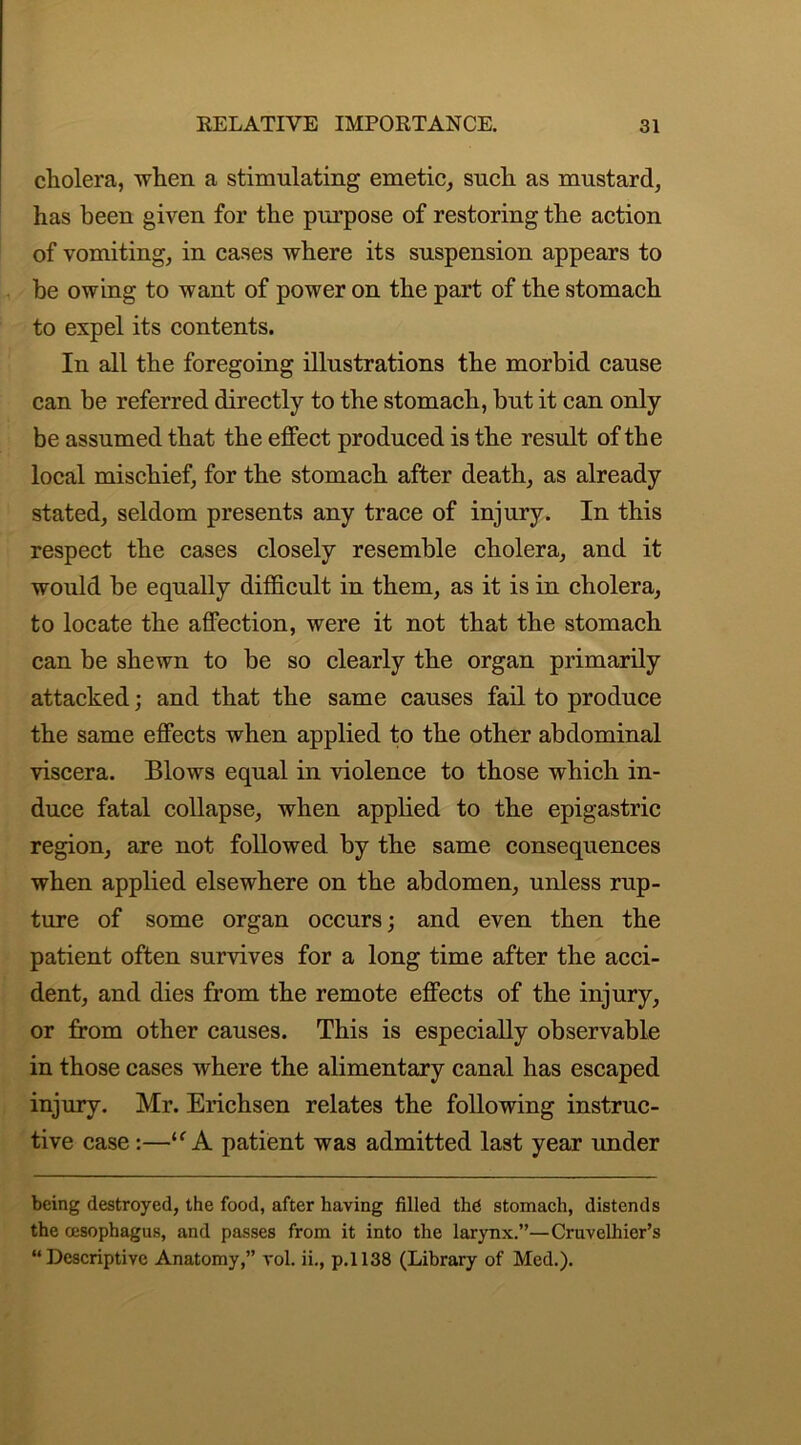 cholera, when a stimulating emetic, such as mustard, has been given for the purpose of restoring the action of vomiting, in cases where its suspension appears to be owing to want of power on the part of the stomach to expel its contents. In all the foregoing illustrations the morbid cause can be referred directly to the stomach, but it can only be assumed that the effect produced is the result of the local mischief, for the stomach after death, as already stated, seldom presents any trace of injury. In this respect the cases closely resemble cholera, and it would be equally difficult in them, as it is in cholera, to locate the affection, were it not that the stomach can be shewn to be so clearly the organ primarily attacked; and that the same causes fail to produce the same effects when applied to the other abdominal viscera. Blows equal in violence to those which in- duce fatal collapse, when applied to the epigastric region, are not followed by the same consequences when applied elsewhere on the abdomen, unless rup- ture of some organ occurs; and even then the patient often survives for a long time after the acci- dent, and dies from the remote effects of the injury, or from other causes. This is especially observable in those cases where the alimentary canal has escaped injury. Mr. Erichsen relates the following instruc- tive case:—“ A patient was admitted last year under being destroyed, the food, after having filled thd stomach, distends the oesophagus, and passes from it into the larynx.”—Cruvelliier’s “Descriptive Anatomy,” vol. ii., p.1138 (Library of Med.).