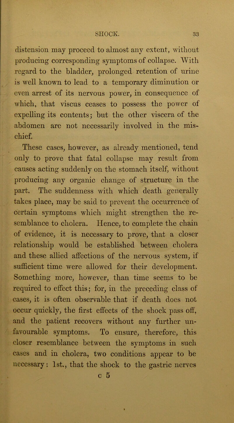 distension may proceed to almost any extent, without producing corresponding symptoms of collapse. With regard to the bladder, prolonged retention of urine is well known to lead to a temporary diminution or even arrest of its nervous power, in consequence of which, that viscus ceases to possess the power of expelling its contents; but the other viscera of the abdomen are not necessarily involved in the mis- chief. These cases, however, as already mentioned, tend only to prove that fatal collapse may result from causes acting suddenly on the stomach itself, without producing any organic change of structure in the part. The suddenness with which death generally takes place, may be said to prevent the occurrence of certain symptoms which might strengthen the re- semblance to cholera. Hence, to complete the chain of evidence, it is necessary to prove, that a closer relationship would be established between cholera and these allied affections of the nervous system, if sufficient time were allowed for their development. Something more, however, than time seems to be required to effect this; for, in the preceding class of cases, it is often observable that if death does not occur quickly, the first effects of the shock pass off, and the patient recovers without any further un- favourable symptoms. To ensure, therefore, this closer resemblance between the symptoms in such cases and in cholera, two conditions appear to be necessary: 1st., that the shock to the gastric nerves c 5