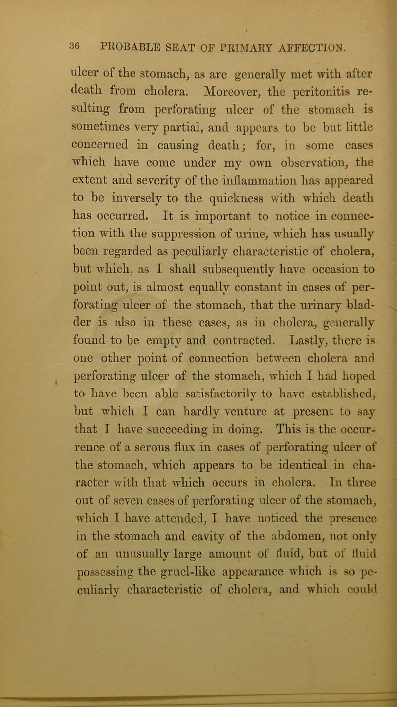 ulcer of the stomach, as are generally met with alter death from cholera. Moreover, the peritonitis re- sulting from perforating ulcer of the stomach is sometimes very partial, and appears to be but little concerned in causing death; for, in some cases which have come under my own observation, the extent and severity of the inflammation has appeared to be inversely to the quickness with which death has occurred. It is important to notice in connec- tion with the suppression of urine, which has usually been regarded as peculiarly characteristic of cholera, but which, as I shall subsequently have occasion to point out, is almost equally constant in cases of per- forating ulcer of the stomach, that the urinary blad- der is also in these cases, as in cholera, generally found to be empty and contracted. Lastly, there is one other point of connection between cholera and perforating ulcer of the stomach, which I had hoped to have been able satisfactorily to have established, but which I can hardly venture at present to say that I have succeeding in doing. This is the occur- rence of a serous flux in cases of perforating ulcer of the stomach, which appears to be identical in cha- racter with that which occurs in cholera. In three out of seven cases of perforating ulcer of the stomach, which I have attended, I have noticed the presence in the stomach and cavity of the abdomen, not only of an unusually large amount of fluid, but of fluid possessing the gruel-like appearance which is so pe- culiarly characteristic of cholera, and which could