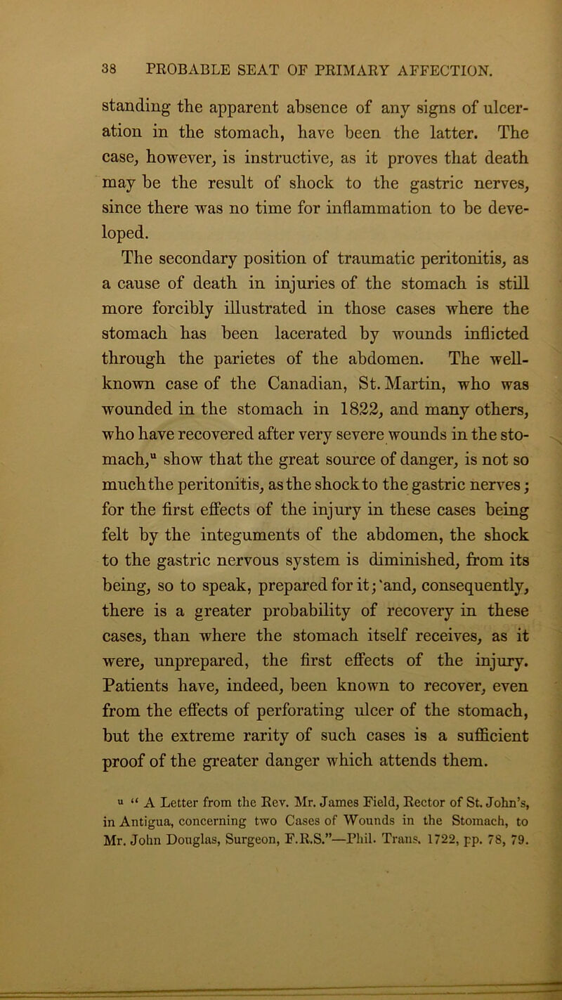 standing the apparent absence of any signs of ulcer- ation in the stomach, have been the latter. The case, however, is instructive, as it proves that death may he the result of shock to the gastric nerves, since there was no time for inflammation to be deve- loped. The secondary position of traumatic peritonitis, as a cause of death in injuries of the stomach is still more forcibly illustrated in those cases where the stomach has been lacerated by wounds inflicted through the parietes of the abdomen. The well- known case of the Canadian, St. Martin, who was wounded in the stomach in 1822, and many others, who have recovered after very severe wounds in the sto- mach, show that the great source of danger, is not so much the peritonitis, as the shock to the gastric nerves; for the first effects of the injury in these cases being felt by the integuments of the abdomen, the shock to the gastric nervous system is diminished, from its being, so to speak, prepared for it;'and, consequently, there is a greater probability of recovery in these cases, than where the stomach itself receives, as it were, unprepared, the first effects of the injury. Patients have, indeed, been known to recover, even from the effects of perforating ulcer of the stomach, but the extreme rarity of such cases is a sufficient proof of the greater danger which attends them. u “ A Letter from the Rev. Mr. James Field, Rector of St. John’s, in Antigua, concerning two Cases of Wounds in the Stomach, to Mr. John Douglas, Surgeon, F.R.S.”—Phil. Trans. 1722, pp. 78, 79.