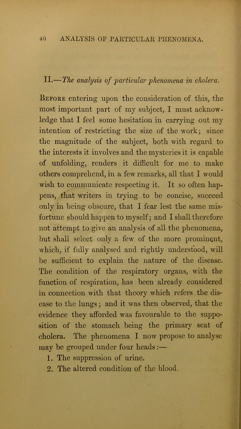 II.—The analysis of particular phenomena in cholera. Before entering upon the consideration of this, the most important part of my subject, I must acknow- ledge that I feel some hesitation in carrying out my intention of restricting the size of the work; since the magnitude of the subject, both with regard to the interests it involves and the mysteries it is capable of unfolding, renders it difficult for me to make others comprehend, in a few remarks, all that I would wish to communicate respecting it. It so often hap- pens, that writers in trying to be concise, succeed only in being obscure, that I fear lest the same mis- fortune should happen to myself; and I shall therefore not attempt to give an analysis of all the phenomena, but shall select only a few of the more prominent, which, if fully analysed and rightly understood, will be sufficient to explain the nature of the disease. The condition of the respiratory organs, with the function of respiration, has been already considered in connection with that theory which refers the dis- ease to the lungs; and it was then observed, that the evidence they afforded wras favourable to the suppo- sition of the stomach being the primary seat of cholera. The phenomena I now propose to analyse may be grouped under four heads :— 1. The suppression of urine. 2. The altered condition of the blood.