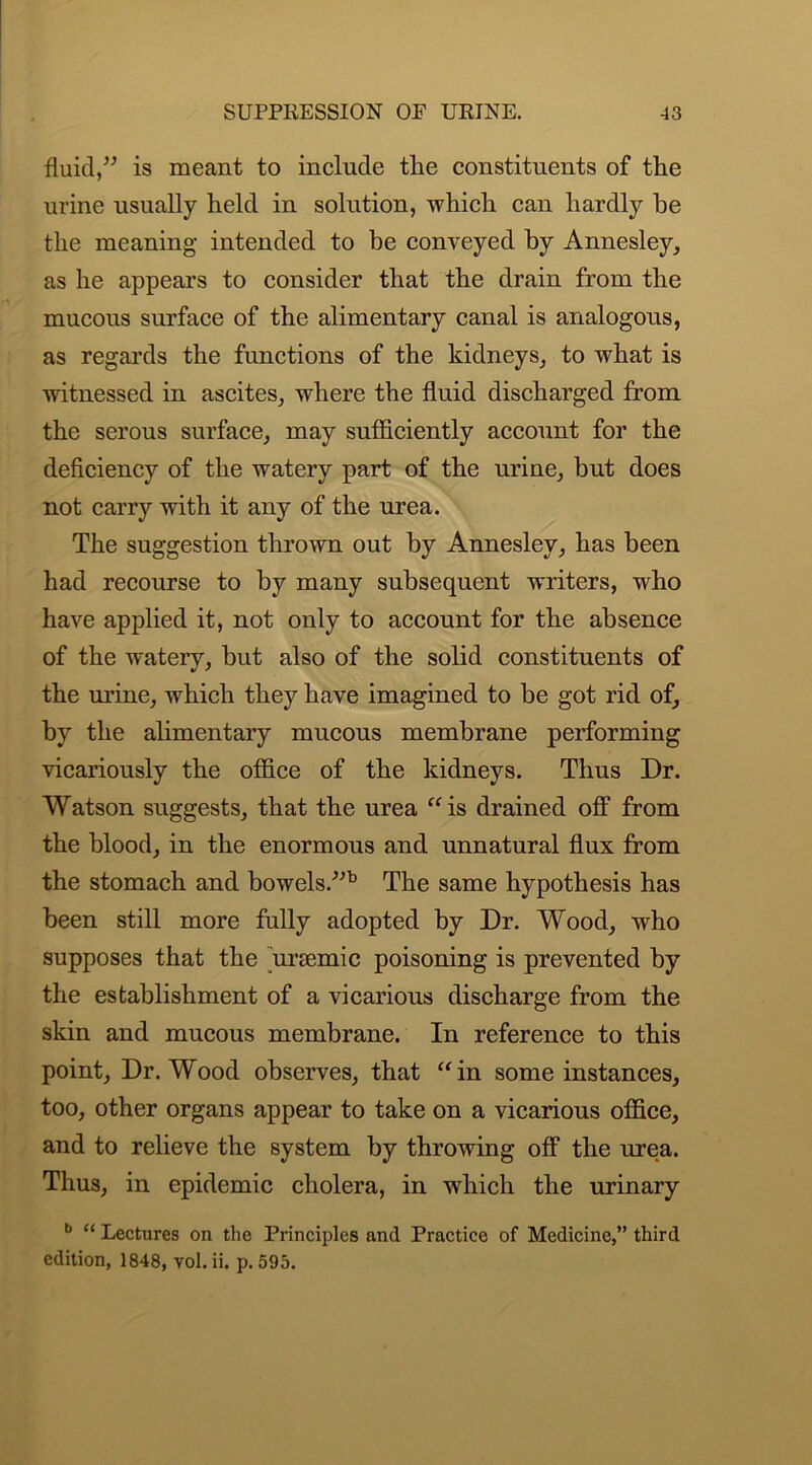 fluid,” is meant to include the constituents of the urine usually held in solution, which can hardly he the meaning intended to be conveyed by Annesley, as he appears to consider that the drain from the mucous surface of the alimentary canal is analogous, as regards the functions of the kidneys, to what is witnessed in ascites, where the fluid discharged from the serous surface, may sufficiently account for the deficiency of the watery part of the urine, hut does not carry with it any of the urea. The suggestion thrown out by Anneslev, has been had recourse to by many subsequent writers, who have applied it, not only to account for the absence of the watery, hut also of the solid constituents of the urine, which they have imagined to be got rid of, by the alimentary mucous membrane performing vicariously the office of the kidneys. Thus Dr. Watson suggests, that the urea “is drained off from the blood, in the enormous and unnatural flux from the stomach and bowels.”b The same hypothesis has been still more fully adopted by Dr. Wood, who supposes that the unemic poisoning is prevented by the establishment of a vicarious discharge from the skin and mucous membrane. In reference to this point, Dr. Wood observes, that “in some instances, too, other organs appear to take on a vicarious office, and to relieve the system by throwing off the urea. Thus, in epidemic cholera, in which the urinary b “ Lectures on the Principles and Practice of Medicine,” third edition, 1848, vol. ii. p. 595.