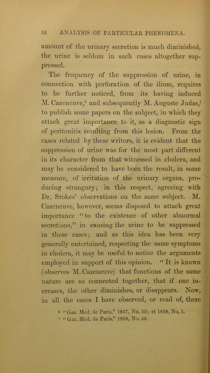 amount of the urinary secretion is much diminished, the urine is seldom in such cases altogether sup- pressed. The frequency of the suppression of urine, in connection with perforation of the ilium, requires to be further noticed, from its having induced M. Cazeneuve,k and subsequently M. Auguste Judas,1 to publish some papers on the subject, in which they attach great importance to it, as a diagnostic sign of peritonitis resulting from this lesion. From the cases related by these writers, it is evident that the suppression of urine was for the most part dilferent in its character from that witnessed in cholera, and may be considered to have been the result, in some measure, of irritation of the urinary organs, pro- ducing strangury; in this respect, agreeing with Dr. Stokes’ observations on the same subject. M. Cazeneuve, however, seems disposed to attach great importance “to the existence of other abnormal secretions,” in causing the mine to be suppressed in these cases; and as this idea has been verv generally entertained, respecting the same symptoms in cholera, it may be useful to notice the arguments employed in support of this opinion. “It is known (observes M. Cazeneuve) that functions of the same nature are so connected together, that if one in- creases, the other diminishes, or disappears. Now, in all the cases I have observed, or read of, there k “ Gaz. Med. de Paris,” 1837, No. 52; et 1838, No. 1. 1 “ Gaz. Med. de Paris,” 1838, No. 46.