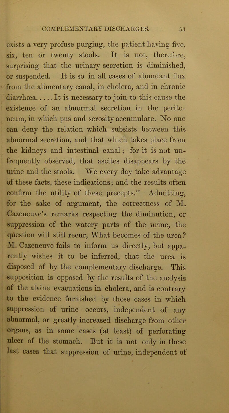 exists a very profuse purging, the patient having five, six, ten or twenty stools. It is not, therefore, surprising that the urinary secretion is diminished, or suspended. It is so in all cases of abundant flux from the alimentary canal, in cholera, and in chronic diarrhoea It is necessary to join to this cause the existence of an abnormal secretion in the perito- neum, in which pus and serosity accumulate. No one can deny the relation which subsists between this abnormal secretion, and that which takes place from the kidneys and intestinal canal; for it is not un- frequently observed, that ascites disappears by the urine and the stools. We every day take advantage of these facts, these indications; and the results often confirm the utility of these precepts/’ Admitting, for the sake of argument, the correctness of M. Cazeneuve’s remarks respecting the diminution, or suppression of the watery parts of the urine, the question will still recur, What becomes of the urea ? M. Cazeneuve fails to inform us directly, but appa- rently wishes it to be inferred, that the urea is disposed of by the complementary discharge. This supposition is opposed by the results of the analysis of the alvine evacuations in cholera, and is contrary to the evidence furnished by those cases in which suppression of urine occurs, independent of any abnormal, or greatly increased discharge from other organs, as in some cases (at least) of perforating ulcer of the stomach. But it is not only in these Jast cases that suppression of urine, independent of
