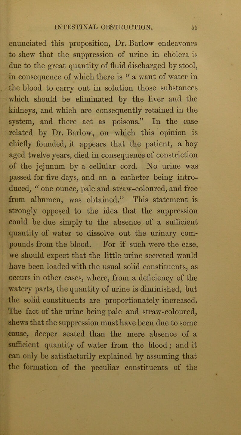 enunciated this proposition. Dr. Barlow endeavours to shew that the suppression of urine in cholera is due to the great quantity of fluid discharged by stool, in consequence of which there is “ a want of water in the blood to carry out in solution those substances which should be eliminated by the liver and the kidneys, and which are consequently retained in the system, and there act as poisons.” In the case related by Dr. Barlow, on which this opinion is chiefly founded, it appears that the patient, a boy aged twelve years, died in consequence of constriction of the jejunum by a cellular cord. No urine was passed for five days, and on a catheter being intro- duced, “ one ounce, pale and straw-coloured, and free from albumen, was obtained.” This statement is strongly opposed to the idea that the suppression could be due simply to the absence of a sufficient quantity of water to dissolve out the urinary com- pounds from the blood. Bor if such were the case, we should expect that the little urine secreted would have been loaded with the usual solid constituents, as occurs in other cases, where, from a deficiency of the watery parts, the quantity of urine is diminished, but the solid constituents are proportionately increased. The fact of the urine being pale and straw-coloured, shews that the suppression must have been due to some cause, deeper seated than the mere absence of a sufficient quantity of water from the blood; and it can only be satisfactorily explained by assuming that the formation of the peculiar constituents of the