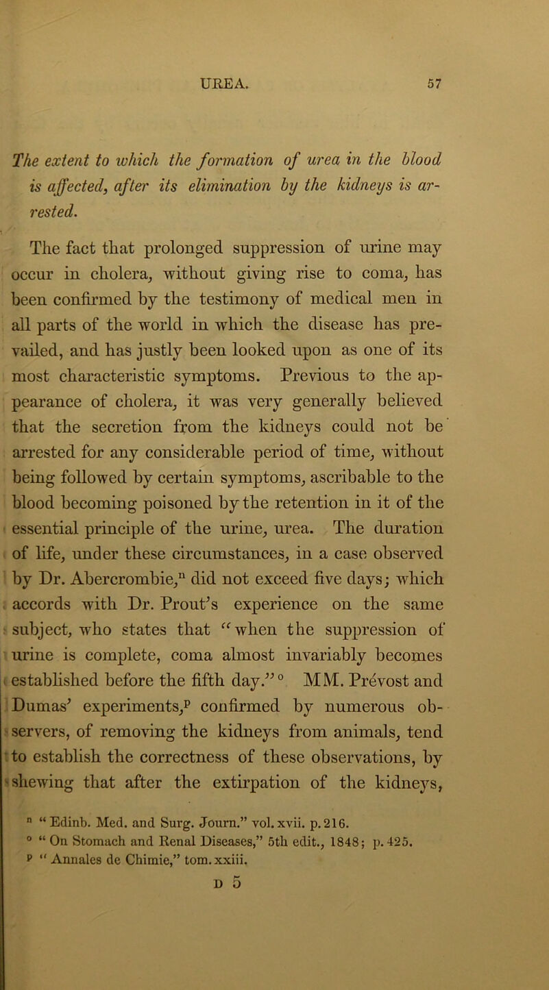 The extent to which the formation of urea in the blood is affected, after its elimination by the kidneys is ar- rested. The fact that prolonged suppression of urine may occur in cholera, without giving rise to coma, has been confirmed by the testimony of medical men in all parts of the world in which the disease has pre- vailed, and has justly been looked upon as one of its most characteristic symptoms. Previous to the ap- pearance of cholera, it was very generally believed that the secretion from the kidneys could not be arrested for any considerable period of time, without being followed by certain symptoms, ascribable to the blood becoming poisoned by the retention in it of the essential principle of the urine, urea. The duration of life, under these circumstances, in a case observed by Dr. Abercrombie,11 did not exceed five days; which accords with Dr. Prout’s experience on the same subject, who states that “ when the suppression of urine is complete, coma almost invariably becomes < established before the fifth day.”0 MM. Prevost and Dumas’ experiments,11 confirmed by numerous ob- servers, of removing the kidneys from animals, tend to establish the correctness of these observations, by shewing that after the extirpation of the kidneys, n “Edinb. Med. and Surg. Journ.” vol. xvii. p.216. 0 “ On Stomach and Renal Diseases,” 5th edit., 1848; p. 425. p “ Annales de Chimie,” tom.xxiii. D O