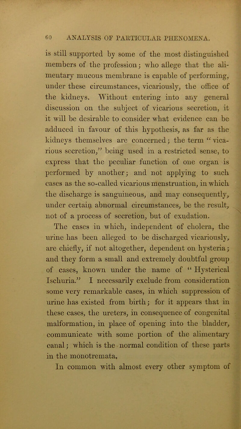 is still supported by some of the most distinguished members of the profession; who allege that the ali- mentary mucous membrane is capable of performing, under these circumstances, vicariously, the office of the kidneys. Without entering into any general discussion on the subject of vicarious secretion, it it will be desirable to consider what evidence can be adduced in favour of this hypothesis, as far as the kidneys themselves are concerned; the term “ vica- rious secretion,” being used in a restricted sense, to express that the peculiar function of one organ is performed by another; and not applying to such cases as the so-called vicarious menstruation, in which the discharge is sanguineous, and may consequently, under certain abnormal circumstances, be the result, not of a process of secretion, but of exudation. The cases in which, independent of cholera, the urine has been alleged to be discharged vicariously, are chiefly, if not altogether, dependent on hysteria; and they form a small and extremely doubtful group of cases, known under the name of “ Hysterical Ischuria.” I necessarily exclude from consideration some very remarkable cases, in which suppression of urine has existed from birth; for it appears that in these cases, the ureters, in consequence of congenital malformation, in place of opening into the bladder, communicate with some portion of the alimentary canal; which is the normal condition of these parts in the monotremata. In common with almost every other symptom of