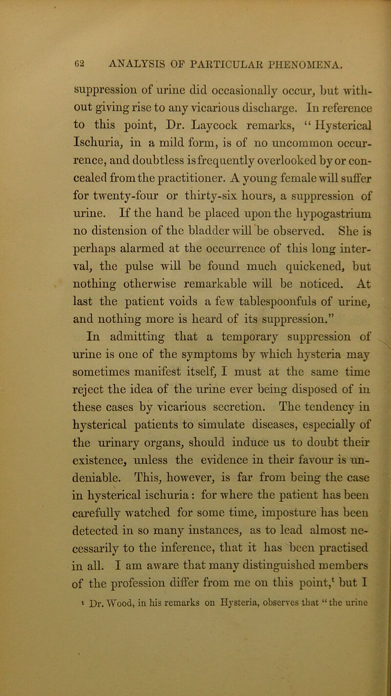 suppression of urine did occasionally occur, but with- out giving rise to any vicarious discharge. In reference to this point, Dr. Lay cock remarks, “ Hysterical Ischuria, in a mild form, is of no uncommon occur- rence, and doubtless is frequently overlooked by or con- cealed from the practitioner. A young female will suffer for twenty-four or thirty-six hours, a suppression of urine. If the hand be placed upon the hypogastrium no distension of the bladder will be observed. She is perhaps alarmed at the occurrence of this long inter- val, the pulse will be found much quickened, but nothing otherwise remarkable will be noticed. At last the patient voids a few tablespoonfuls of urine, and nothing more is heard of its suppression.” In admitting that a temporary suppression of urine is one of the symptoms by which hysteria may sometimes manifest itself, I must at the same time reject the idea of the urine ever being disposed of in these cases by vicarious secretion. The tendency in hysterical patients to simulate diseases, especially of the urinary organs, should induce us to doubt their existence, unless the evidence in their favour is un- deniable. This, however, is far from being the case \ in hysterical ischuria: for where the patient has been carefully watched for some time, imposture has been detected in so many instances, as to lead almost ne- cessarily to the inference, that it has been practised in all. I am aware that many distinguished members of the profession differ from me on this point,1 but I t Hr. Wood, in his remarks on Hysteria, observes that “the urine