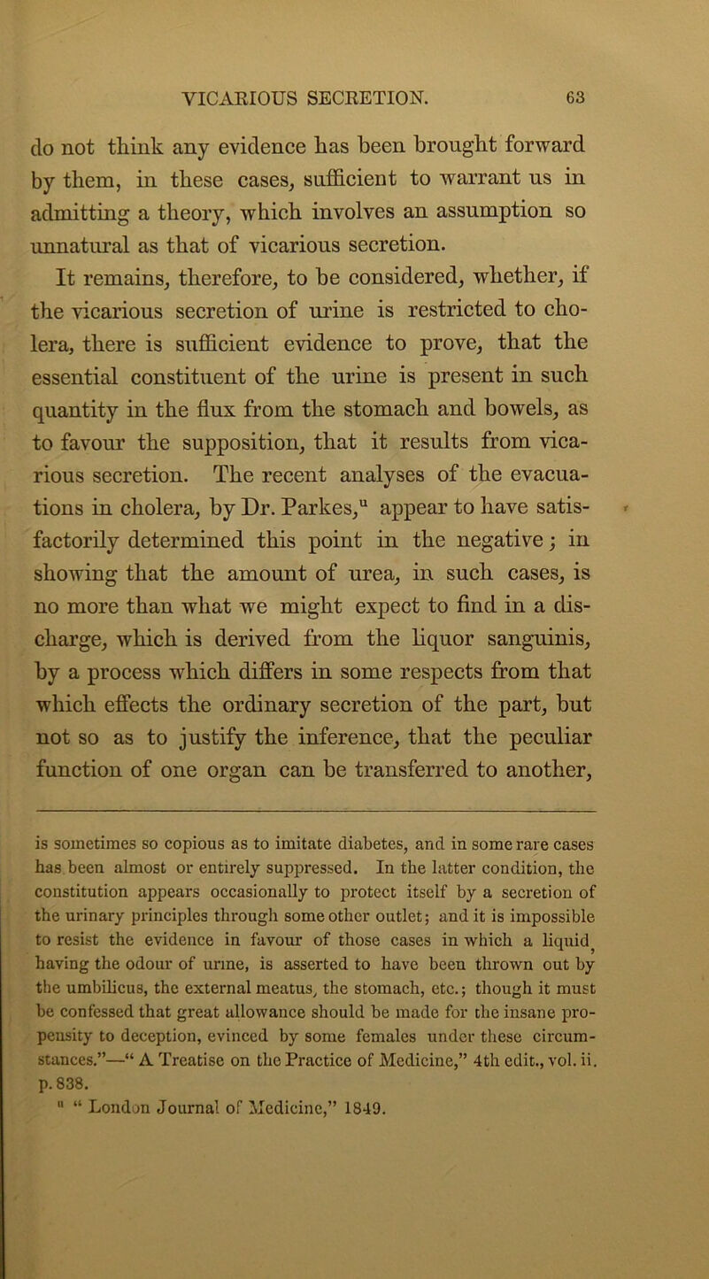 do not think any evidence has been brought forward by them, in these cases, sufficient to warrant us in admitting a theory, which involves an assumption so unnatural as that of vicarious secretion. It remains, therefore, to be considered, whether, if the vicarious secretion of urine is restricted to cho- lera, there is sufficient evidence to prove, that the essential constituent of the urine is present in such quantity in the flux from the stomach and bowels, as to favour the supposition, that it results from vica- rious secretion. The recent analyses of the evacua- tions in cholera, by Dr. Parkes,u appear to have satis- factorily determined this point in the negative; in showing that the amount of urea, in such cases, is no more than what we might expect to find in a dis- charge, which is derived from the liquor sanguinis, by a process which differs in some respects from that which effects the ordinary secretion of the part, but not so as to justify the inference, that the peculiar function of one organ can be transferred to another, is sometimes so copious as to imitate diabetes, and in some rare cases has been almost or entirely suppressed. In the latter condition, the constitution appears occasionally to protect itself by a secretion of the urinary principles through some other outlet; and it is impossible to resist the evidence in favour of those cases in which a liquid having the odour of urine, is asserted to have been thrown out by the umbilicus, the external meatus, the stomach, etc.; though it must be confessed that great allowance should be made for the insane pro- pensity to deception, evinced by some females under these circum- stances.”—“ A Treatise on the Practice of Medicine,” 4th edit., vol. ii. p. 838. 11 “ London Journal of Medicine,” 1849.