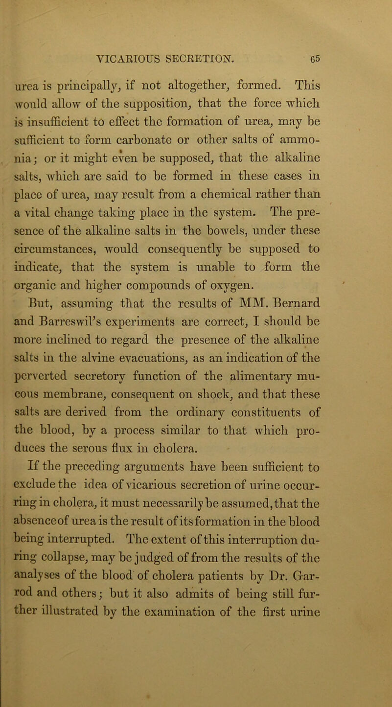 urea is principally, if not altogether, formed. This would allow of the supposition, that the force which is insufficient to effect the formation of urea, may be sufficient to form carbonate or other salts of ammo- nia ; or it might even be supposed, that the alkaline salts, which are said to be formed in these cases in place of urea, may result from a chemical rather than a vital change taking place in the system. The pre- sence of the alkaline salts in the bowels, under these circumstances, -would consequently be supposed to indicate, that the system is unable to form the organic and higher compounds of oxygen. But, assuming that the results of MM. Bernard and BarreswiVs experiments are correct, I should be more inclined to regard the presence of the alkaline salts in the alvine evacuations, as an indication of the perverted secretory function of the alimentary mu- cous membrane, consequent on shock, and th at these salts are derived from the ordinary constituents of the blood, by a process similar to that which pro- duces the serous flux in cholera. If the preceding arguments have been sufficient to exclude the idea of vicarious secretion of urine occur- ring in cholera, it must necessarily be assumed, that the absence of urea is the result of its formation in the blood being interrupted. The extent of this interruption du- ring collapse, may be judged of from the results of the analyses of the blood of cholera patients by Dr. Gar- rod and others; but it also admits of being still fur- ther illustrated by the examination of the first urine