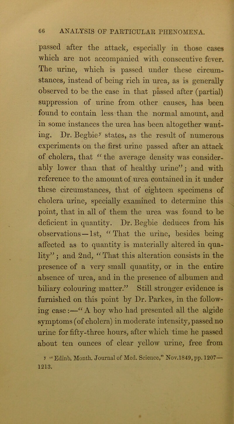 passed after the attack, especially in those cases which are not accompanied Avith consecutive fever. The urine, which is passed under these circum- stances, instead of being rich in urea, as is generally observed to be the case in that passed after (partial) suppression of urine from other causes, has been found to contain less than the normal amount, and in some instances the urea has been altogether want- ing. Dr. Begbiey states, as the result of numerous experiments on the first urine passed after an attack of cholera, that “ the average density was consider- ably lower than that of healthy urine”; and vrith reference to the amount of urea contained in it under these circumstances, that of eighteen specimens of cholera urine, specially examined to determine this point, that in all of them the urea was found to be deficient in quantity. Dr. Begbie deduces from his observations —1st, “That the urine, besides being affected as to quantity is materially altered in qua- lity” ; and 2nd, “That this alteration consists in the presence of a very small quantity, or in the entire absence of urea, and in the presence of albumen and biliary colouring matter.” Still stronger evidence is furnished on this point by Dr. Parkes, in the follow- ing case :—“ A boy who had presented all the algide symptoms (of cholera) in moderate intensity, passed no urine for fifty-three hours, after which time he passed about ten ounces of clear yelloAv urine, free from y “ Edinb. Month. Journal of Med. Science,” Nov.1849, pp. 1207— 1213.
