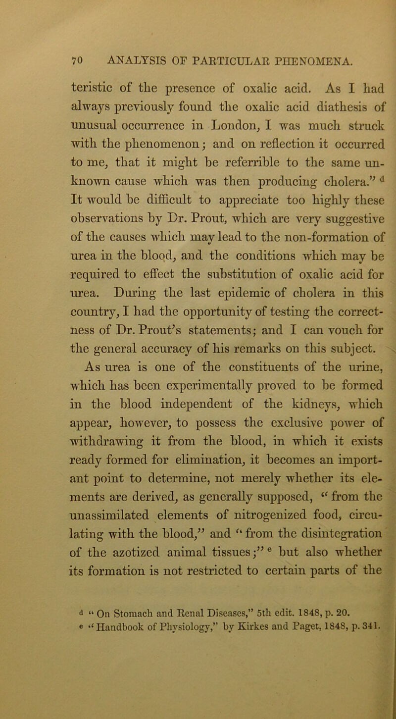 teristic of the presence of oxalic acid. As I had always previously found the oxalic acid diathesis of unusual occurrence in London, I was much struck with the phenomenon; and on reflection it occurred to me, that it might be referrible to the same un- known cause which was then producing cholera.” d It would he difficult to appreciate too highly these observations by Dr. Prout, which are very suggestive of the causes which may lead to the non-formation of urea in the blood, and the conditions which may be required to effect the substitution of oxalic acid for urea. During the last epidemic of cholera in this country, I had the opportunity of testing the correct- ness of Dr. Prout’s statements; and I can vouch for the general accuracy of his remarks on this subject. As urea is one of the constituents of the urine, which has been experimentally proved to be formed in the blood independent of the kidneys, which appear, however, to possess the exclusive power of withdrawing it from the blood, in which it exists ready formed for elimination, it becomes an import- ant point to determine, not merely whether its ele- ments are derived, as generally supposed, “ from the unassimilated elements of nitrogenized food, circu- lating with the blood/’ and f‘ from the disintegration of the azotized animal tissues /’e but also whether its formation is not restricted to certain parts of the d “ On Stomach and Renal Diseases,” 5tli edit. 1848, p. 20. e ‘‘Handbook of Physiology,” by Kirkes and Paget, 1848, p. 341.