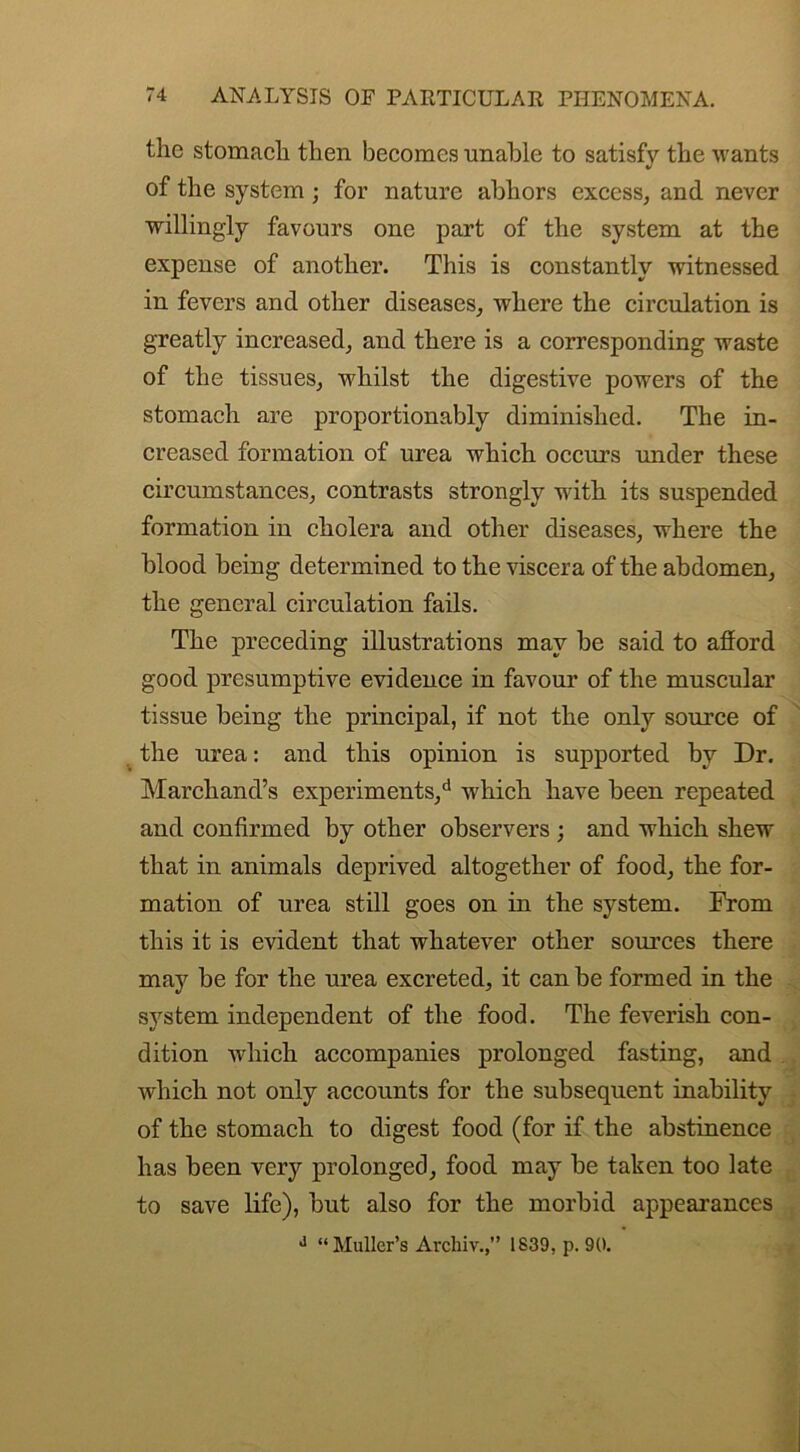 the stomach then becomes unable to satisfy the wants of the system; for nature abhors excess, and never willingly favours one part of the system at the expense of another. This is constantly witnessed in fevers and other diseases, where the circulation is greatly increased, and there is a corresponding waste of the tissues, whilst the digestive powers of the stomach are proportionably diminished. The in- creased formation of urea which occurs under these circumstances, contrasts strongly with its suspended formation in cholera and other diseases, where the blood being determined to the viscera of the abdomen, the general circulation fails. The preceding illustrations may be said to afford good presumptive evidence in favour of the muscular tissue being the principal, if not the only source of the urea: and this opinion is supported by Dr. Marchand’s experiments/ which have been repeated and confirmed by other observers ; and which shew that in animals deprived altogether of food, the for- mation of urea still goes on in the system. From this it is evident that whatever other sources there may be for the urea excreted, it can be formed in the system independent of the food. The feverish con- dition which accompanies prolonged fasting, and which not only accounts for the subsequent inability of the stomach to digest food (for if the abstinence has been very prolonged, food may be taken too late to save life), but also for the morbid appearances J “Muller’s Arcliiv.,” 1839, p. 90.