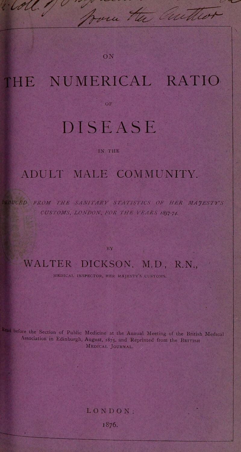 IN THE ADULT MALE COMMUNITY. DEDUCED FROM THE SANITARY STATISTICS OF HER MAJESTY'S ■ CUSTOMS, LONDON, FOR THE YEARS 1S57-74. ■ - m KY WALTER DICKSON. M.D, R.N., MEDICAL INSPECTOR, HER MAJESTY’S CUSTOMS. * £< ■ before the Section of Public Medicine at the Annual Meeting of the British Medical Association in Edinburgh, August, 1875, and Reprinted from the British Medic a 1. Journal. LONDON: 1876.