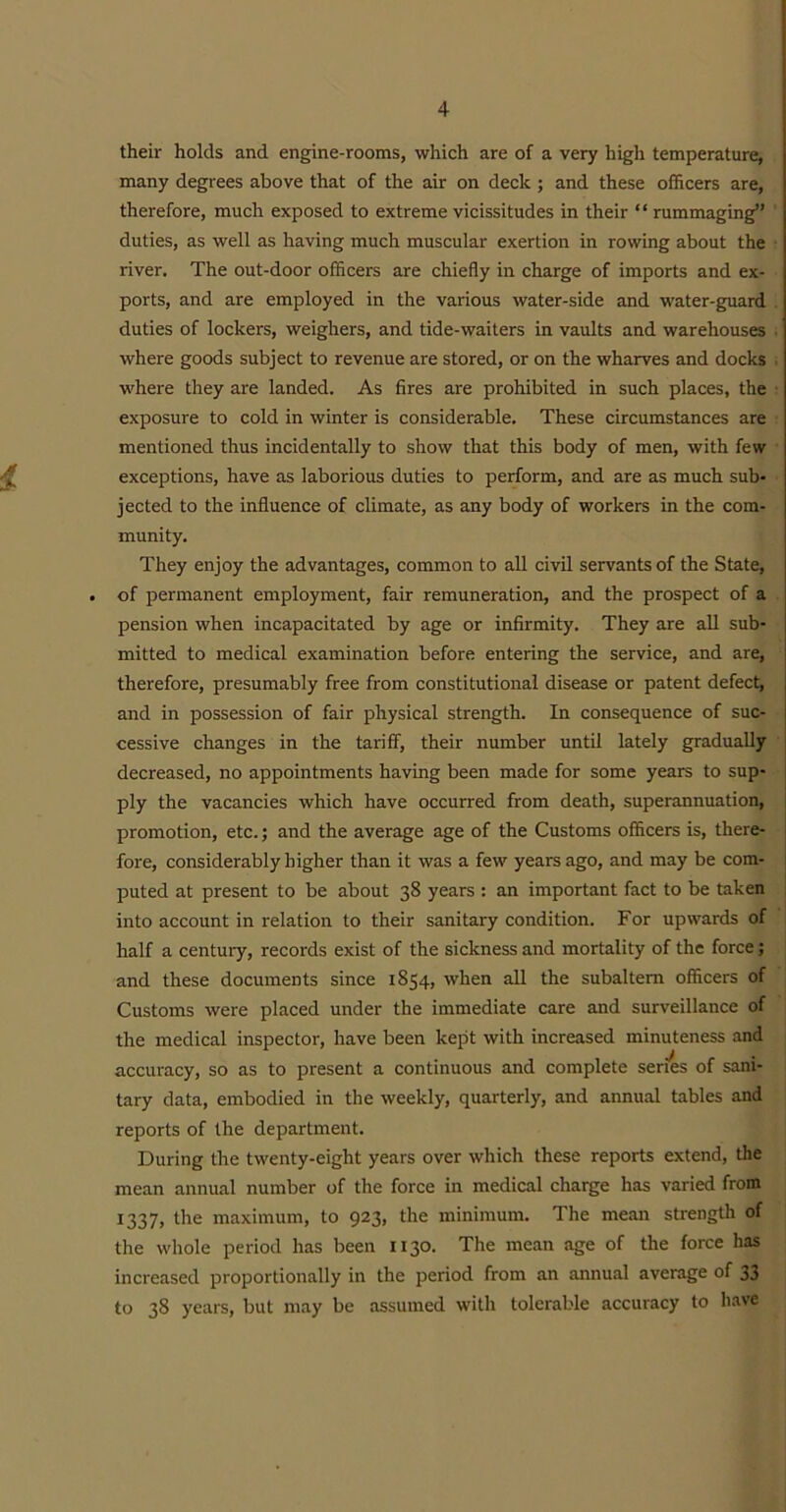 their holds and engine-rooms, which are of a very high temperature, many degrees above that of the air on deck ; and these officers are, therefore, much exposed to extreme vicissitudes in their “ rummaging” duties, as well as having much muscular exertion in rowing about the river. The out-door officers are chiefly in charge of imports and ex- ports, and are employed in the various water-side and water-guard duties of lockers, weighers, and tide-waiters in vaults and warehouses where goods subject to revenue are stored, or on the wharves and docks . where they are landed. As fires are prohibited in such places, the exposure to cold in winter is considerable. These circumstances are mentioned thus incidentally to show that this body of men, with few exceptions, have as laborious duties to perform, and are as much sub- jected to the influence of climate, as any body of workers in the com- munity. They enjoy the advantages, common to all civil servants of the State, of permanent employment, fair remuneration, and the prospect of a pension when incapacitated by age or infirmity. They are all sub- mitted to medical examination before entering the service, and are, therefore, presumably free from constitutional disease or patent defect, and in possession of fair physical strength. In consequence of suc- cessive changes in the tariff, their number until lately gradually decreased, no appointments having been made for some years to sup- ply the vacancies which have occurred from death, superannuation, promotion, etc.; and the average age of the Customs officers is, there- fore, considerably higher than it was a few years ago, and may be com- puted at present to be about 38 years : an important fact to be taken into account in relation to their sanitary condition. For upwards of half a century, records exist of the sickness and mortality of the force; and these documents since 1854, when all the subaltern officers of Customs were placed under the immediate care and surveillance of the medical inspector, have been kept with increased minuteness and accuracy, so as to present a continuous and complete series of sani- tary data, embodied in the weekly, quarterly, and annual tables and reports of the department. During the twenty-eight years over which these reports extend, the mean annual number of the force in medical charge has varied from 1337, the maximum, to 923, the minimum. The mean strength of the whole period has been 1130. The mean age of the force has increased proportionally in the period from an annual average of 33 to 38 years, but may be assumed with tolerable accuracy to have