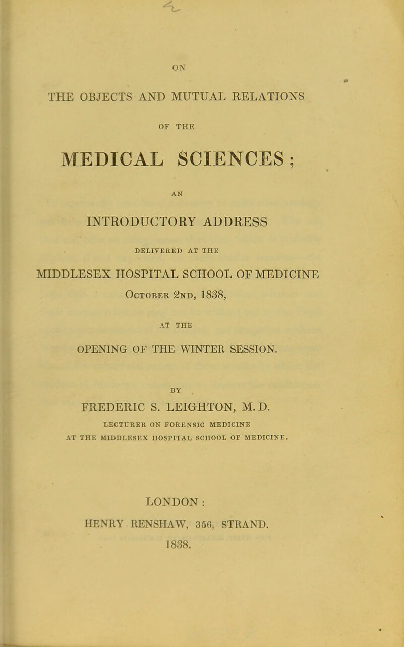 ON THE OBJECTS AND MUTUAL RELATIONS OF THE MEDICAL SCIENCES; AN INTRODUCTORY ADDRESS DELIVERED AT THE MIDDLESEX HOSPITAL SCHOOL OF MEDICINE October 2nd, 1838, AT THE OPENING OF THE WINTER SESSION. BY FREDERIC S. LEIGHTON, M.D. LECTURER ON FORENSIC MEDICINE AT THE MIDDLESEX HOSPITAL SCHOOL OF MEDICINE. LONDON: HENRY RENSHAW, 350, STRAND. 1838.