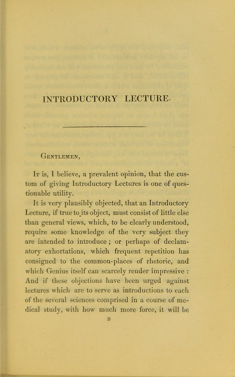 INTRODUCTORY LECTURE- Gentlemen, It is, I believe, a prevalent opinion, that the cus- tom of giving Introductory Lectures is one of ques- tionable utility. It is very plausibly objected, that an Introductory Lecture, if true to^its object, must consist of little else than general views, which, to be clearly understood, require some knowledge of the very subject they are intended to introduce ; or perhaps of declam- atory exhortations, which frequent repetition has consigned to the common-places of rhetoric, and which Genius itself can scarcely render impressive : And if these objections have been urged against lectures which are to serve as introductions to eacli of the several sciences comprised in a course of me- dical study, with how much more force, it will be B