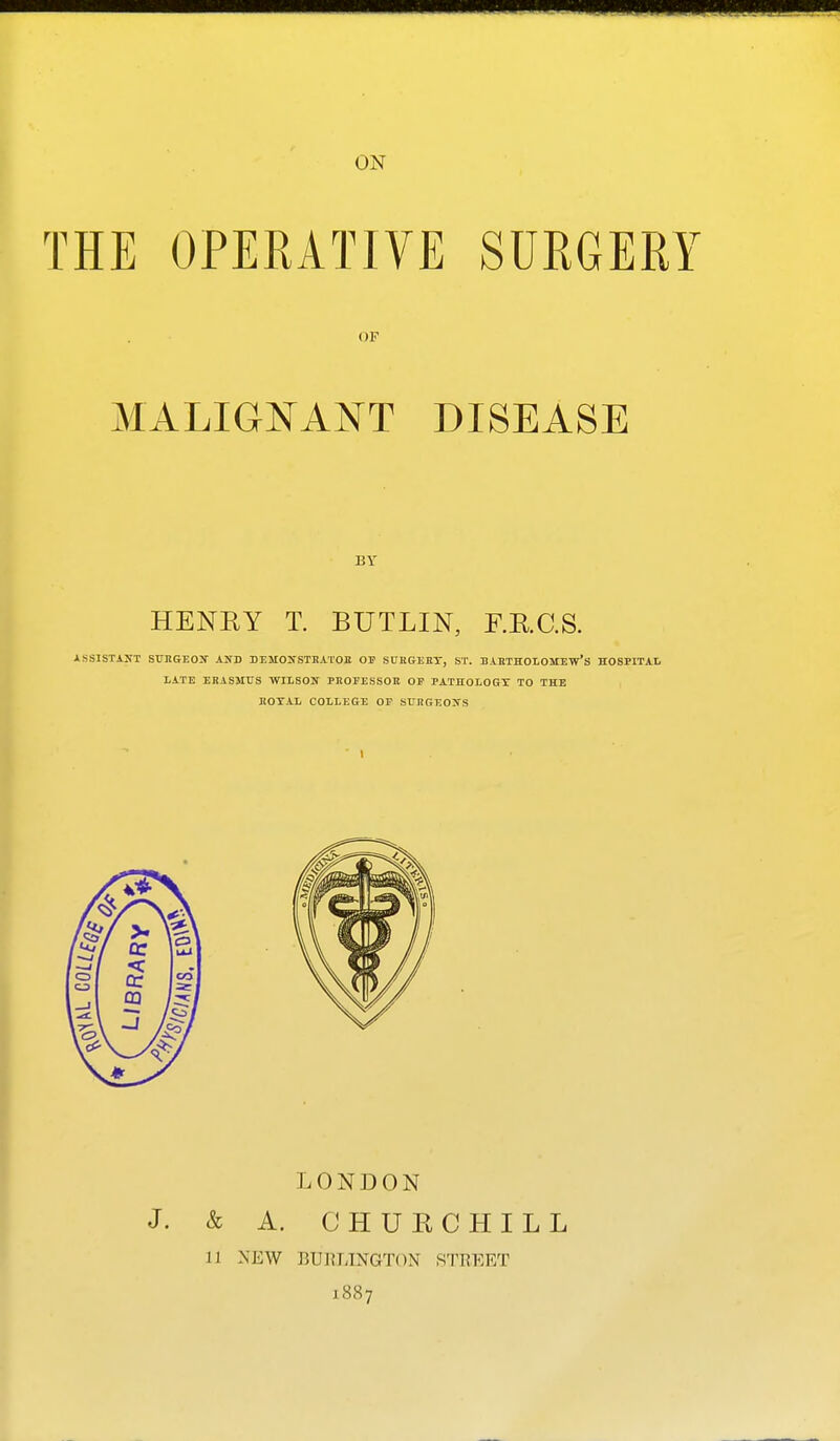 ON THE OPERATIVE SURGERY OF MALIGNANT DISEASE BY HENRY T. BUTLIN, F.R.C.S. ASSlSTiXT SUKGEOJf AND DEMOlfSTRATOB OF SUKGKET, ST. BABTHOLOMEw'S HOSPITAL LATE ERASMUS WILSON PHOFESSOE OF PATHOLOGY TO THE EOXAL COLLEGE OP SL'JtGEONS LONDON & A. CHURCHILL 11 NEW BUI?LINGT()N STREET 1887