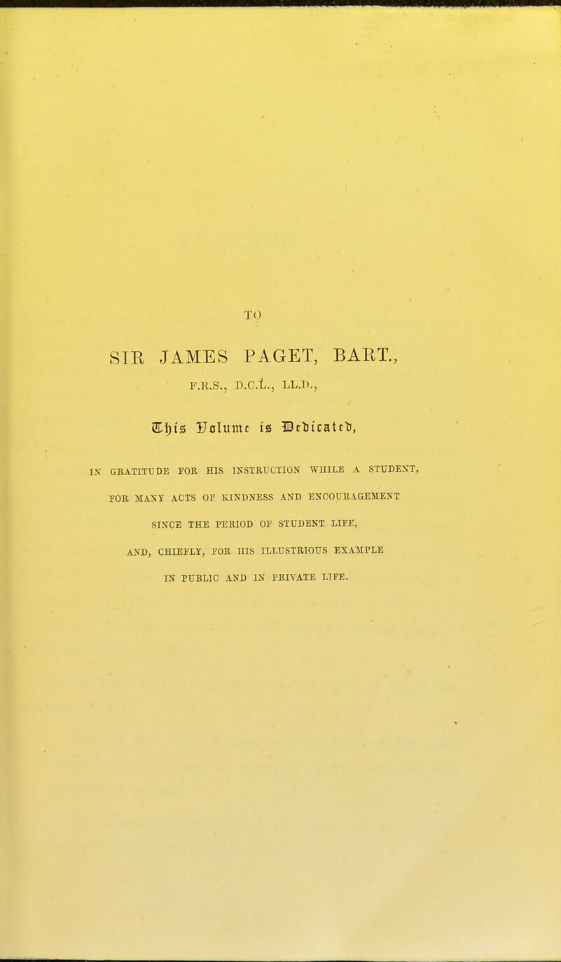 TO SIR JAMES PAGET, BART., F.R.S., D.C.t., LL.l)., Ufllumr is ©ctjicatfti, GRATITUDE FOR HIS INSTRUCTION WHILE A STUDENT, rOU MANY ACTS OP KINDNESS AND ENCOURAGEMENT SINCE THE PERIOD OE STUDENT LIFE, AND, CHLEFLY, FOR HIS ILLUSTRIOUS EXAMPLE IN PUBLIC AND IN PRIVATE LIFE.