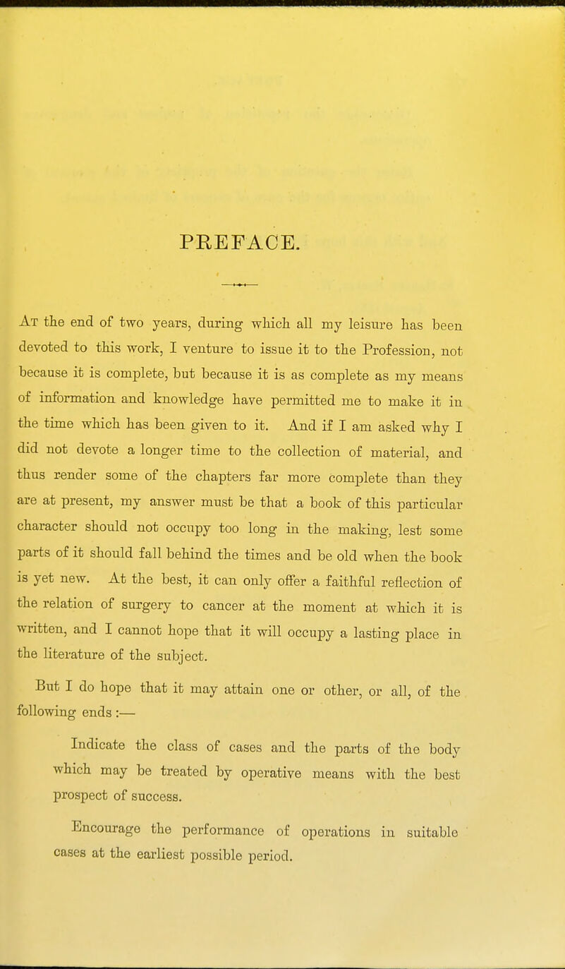 PREFACE. At the end of two years, during wliicli all my leisure has been devoted to this work, I venture to issue it to the Profession, not because it is complete, but because it is as complete as my means of information and knowledge have permitted me to make it in the time which has been given to it. And if I am asked why I did not devote a longer time to the collection of material, and thus render some of the chapters far more complete than they are at present, my answer must be that a book of this particular character should not occupy too long in the making, lest some parts of it should fall behind the times and be old when the book is yet new. At the best, it can only offer a faithful reflection of the relation of surgery to cancer at the moment at which it is written, and I cannot hope that it will occupy a lasting place in the literature of the subject. But I do hope that it may attain one or other, or all, of the following ends:— Indicate the class of cases and the pa-rts of the body which may be treated by operative means with the best prospect of success. Encourage the performance of operations in suitable cases at the earliest possible period.