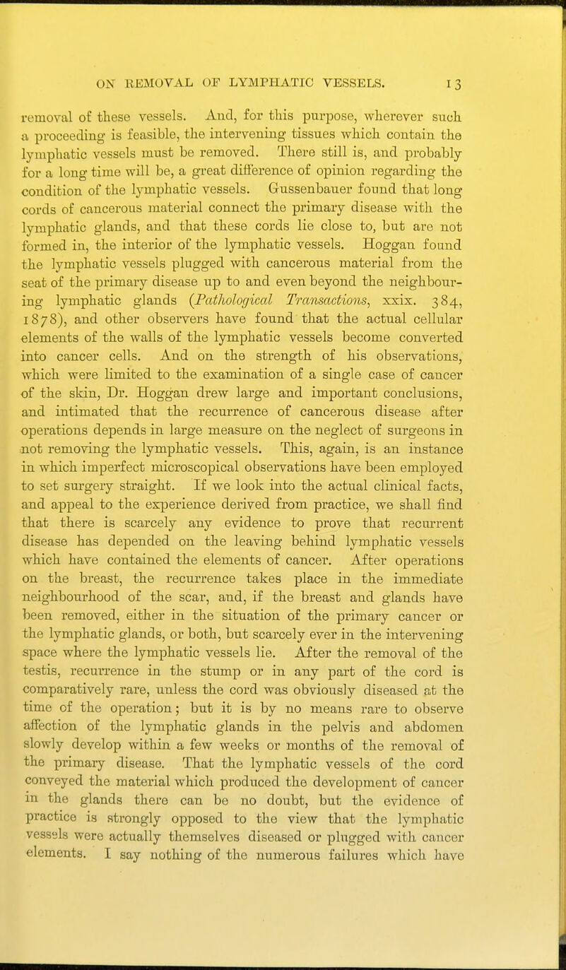 removal of these vessels. And, for this purpose, wherever such a, proceeding is feasible, the intervening tissues which contain the lymphatic vessels must be removed. There still is, and probably for a long time will be, a great difi'erence of opinion regarding the condition of the lymphatic vessels. Gussenbauer found that long cords of cancerous material connect the primary disease with the lymphatic glands, and that these cords lie close to, but are not formed in, the interior of the lymphatic vessels. Hoggan found the lymphatic vessels plugged with cancerous material from the seat of the primary disease up to and even beyond the neighbour- ing lymphatic glands (Pathological Transactions^ xxix. 384, 1878), and other observers have found that the actual cellular elements of the walls of the lymphatic vessels become converted into cancer cells. And on the strength of his observations, which were limited to the examination of a single case of cancer of the skin, Dr. Hoggan drew large and important conclusions, and intimated that the recurrence of cancerous disease after operations depends in large measure on the neglect of surgeons in not removing the lymphatic vessels. This, again, is an instance in which imperfect microscopical observations have been employed to set surgery straight. If we look into the actual clinical facts, and appeal to the experience derived from practice, we shall find that there is scarcely any evidence to prove that recurrent disease has depended on the leaving behind lymphatic vessels which have contained the elements of cancer. After operations on the breast, the recurrence takes place in the immediate neighbourhood of the scar, and, if the breast and glands have been removed, either in the situation of the primary cancer or the lymphatic glands, or both, but scarcely ever in the intervening space where the lymphatic vessels lie. After the removal of the testis, recurrence in the stump or in any part of the cord is comparatively rare, unless the cord was obviously diseased at the time of the operation; but it is by no means rare to observe affection of the lymphatic glands in the pelvis and abdomen slowly develop within a few weeks or months of the removal of the primary disease. That the lymphatic vessels of the cord conveyed the material which produced the development of cancer in the glands there can be no doubt, but the evidence of practice is strongly opposed to the view that the lymphatic vessels were actually themselves diseased or plugged with cancer elements. I say nothing of the numerous failures which have