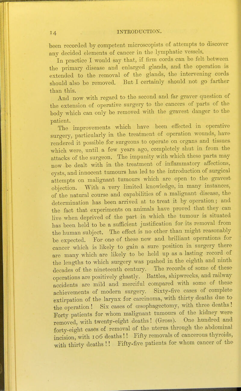 been recorded by competent microscopists o£ attempts to discover any decided elements of cancer in the lymphatic vessels. In practice I would say that, if firm cords can be felt between the primaiy disease and enlarged glands, and the operation is extended to the removal of the glands, the intervening cords should also be removed. But I certainly should not go farther than this. And now with regard to the second and far graver question of the extension of operative surgery to the cancers of parts of the body which can only be removed with the gravest danger to the patient. The improvements which have been effected in operative surgery, particularly in the treatment of operation wounds, have rendered it possible for surgeons to operate on organs and tissues which were, until a few years ago, completely shut in from the attacks of the surgeon. The impunity with which these parts may now be dealt with in the treatment of inflammatory affections, cysts, and innocent tumours has led to the introduction of surgical attempts on malignant tumours which are open to the gravest objection. With a very limited knowledge, in many instances, of the natural course and capabilities of a malignant disease, the determination has been arrived at to treat it by operation; and the fact that experiments on animals have proved that they can live when deprived of the part in which the tumour is situated has been held to be a sufficient justification for its removal from the human subject. The effect is no other than might reasonably be expected. For one of these new and brilliant operations for cancer which is likely to gain a sure position in surgery there are many which are likely to be held up as a lasting record of the lengths to which surgery was pushed in the eighth and ninth decades of the nineteenth century. The records of some of these operations are positively ghastly. Battles, shipwrecks, and railway accidents are mild and merciful compared with some of these achievements of modern surgery. Sixty-five cases of complete extirpation of the larynx for carcinoma, with thirty deaths due to the operation ! Six cases of oesophagectomy, with three deaths! Forty patients for whom malignant tumours of the kidney were removed, with twenty-eight deaths ! (Gross). One hundred and forty-eight cases of removal of the uterus through the abdominal incision, with i o6 deaths !! Fifty removals of cancerous thyroids, with thirty deaths !! Fifty-five patients for whom cancer of the