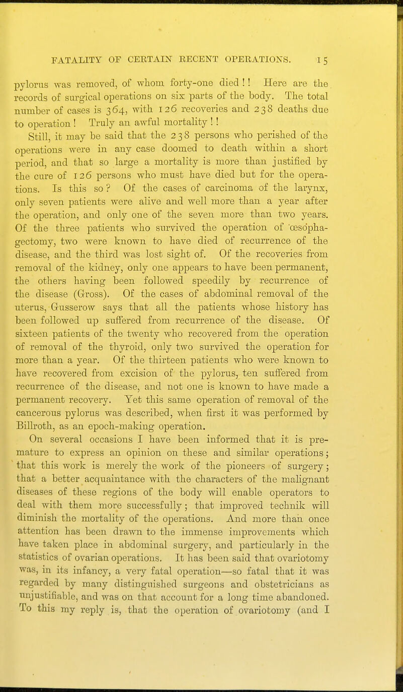 pylorus was removed, of wliom forty-one died !! Here are the records of surgical operations on six parts of tlie body. The total mimber of cases is 364, with 126 recoveries and 238 deaths due to operation ! Truly an awful mortality ! ! Still, it may be said that the 238 persons who perished of the operations were in any case doomed to death within a short period, and that so large a mortality is more than justified by the cure of 126 persons who must have died but for the opera- tions. Is this so ? Of the cases of carcinoma of the larynx, only seven patients were alive and well more than a year after the operation, and only one of the seven more than two years. Of the three patients who survived the operation of oesdpha- gectomy, two were known to have died of recurrence of the disease, and the third was lost sight of. Of the recoveries from removal of the kidney, only one appears to have been permanent, the others having been followed speedily by recurrence of the disease (Gross). Of the cases of abdominal removal of the uterus, Gusserow says that all the patients whose history has been followed up suffered from recurrence of the disease. Of sixteen patients of the twenty who recovered from the operation of removal of the thyroid, only two survived the operation for more than a year. Of the thirteen patients who were known to have recovered from excision of the pylorus, ten suffered from recurrence of the disease, and not one is known to have made a permanent recovery. Yet this same operation of removal of the cancerous pylorus was described, when first it was performed by Billroth, as an epoch-making operation. On several occasions I have been informed that it is pre- mature to express an opinion on these and similar operations; that this work is merely the work of the pioneers of surgery; that a better acquaintance with the characters of the maHgnant diseases of these regions of the body will enable operators to deal with them more successfully; that improved technik will diminish the mortality of the operations. And more than once attention has been drawn to the immense improvements which have taken place in abdominal surgery, and particularly in the statistics of ovarian operations. It has been said that ovariotomy was, in its infancy, a very fatal operation—so fatal that it was regarded by many distinguished surgeons and obsteti'icians as unjustifiable, and was on that account for a long time abandoned. To this my reply is, that the operation of ovariotomy (and I