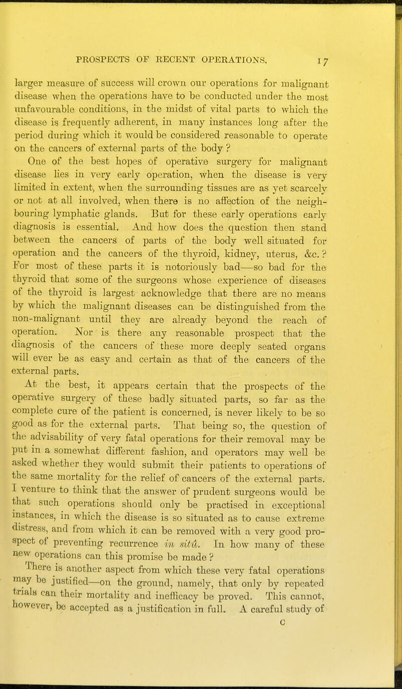 PROSPECTS OF RECENT OPERATIONS. larger measure of success will crown our operations for malignant disease when the operations have to be conducted under the most unfavourable conditions, in the midst of vital parts to which the disease is frequently adherent, in many instances long after the period during which it would be considered reasonable to operate on the cancers of external parts of the body ? One of the best hopes of operative surgery for malignant disease lies in very early operation, when the disease is very limited in extent, when the surrounding tissues are as yet scarcely or not at all involved, when there is no affection of the neigh- bouring lymphatic glands. But for these early operations early diagnosis is essential. And how does the question then stand between the cancers of parts of the body well situated for operation and the cancers of the thyroid, kidney, uterus, &c. ? For most of these parts it is notoriously bad—so bad for the thyroid that some of the sm-geons whose experience of diseases of the thyroid is largest acknowledge that there are no means by which the malignant diseases can be distinguished from the non-malignant until they are already beyond the reach of operation. Nor is there any reasonable prospect that the diagnosis of the cancers of these more deeply seated organs will ever be as easy and certain as that of the cancers of the external parts. At the best, it appears certain that the prospects of the operative surgeiy of these badly situated parts, so far as the complete cure of the patient is concerned, is never likely to be so good as for the external parts. That being so, the question of the advisability of very fatal operations for their removal may be put in a somewhat different fashion, and operators may well be asked whether they would submit their patients to operations of the same mortality for the relief of cancers of the external parts. I venture to think that the answer of prudent surgeons would be that such operations should only be practised in exceptional mstances, in which the disease is so situated as to cause extreme distress, and from which it can be removed with a very good pro- spect of preventing recurrence in siht In how many of these new operations can this promise be made ? -There is another aspect from which these very fatal operations ^nay be justified—on the ground, namely, that only by repeated trials can their mortality and inefficacy be proved. This cannot, however, be accepted as a justification in full. A careful study of