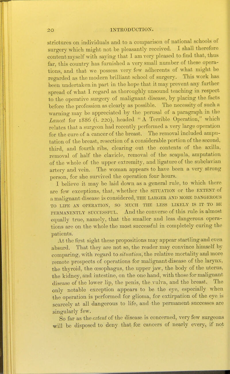 strictures oil iudividnals and to a compavisou of national schools of surgery wliicli miglit not be pleasantly received. I shall therefore content myself with saying that I am very pleased to find that, thus far, this country has furnished a very small number of these opera- tions, and that we possess very few adherents of what might be regarded as the modern brilliant school of surgery. This work has been undertaken in part in the hope that it may prevent any further spread of what I regard as thoroughly unsound teaching in respect to the operative sm-gery of malignant disease, by placing the facts before the profession as clearly as possible. The necessity of such a warning may be appreciated by the perusal of a paragraph in the Lancet for 1886 (i. 220), headed A Terrible Operation, which relates that a surgeon had recently performed a very large operation for the cure of a cancer of the breast. The removal included ampu- tation of the breast, resection of a considerable portion of the second, third, and fourth ribs, clearing out the contents of the axilla, removal of half the clavicle, removal of the scapula, amputation of the whole of the upper extremity, and ligature of the subclavian artery and vein. The woman appears to have been a very strong person, for she survived the operation four hours. I believe it may be laid down as a general rule, to which there are few exceptions, that, whether the situation or the extent of a malignant disease is considered, THE larger and more dangerous TO LIFE AN OPERATION, SO MUCH THE LESS LIKELY IS IT TO BE PERMANENTLY SUCCESSFUL. And the Converse of this rule is almost equally true, namely, that the smaller and less dangerous opera- tions are on the whole the most successful in completely curing the patients. At the first sight these propositions may appear startling and even absurd. That they are not so, the reader may convince himself by comparing, with regard to situation, the relative mortality and more remote prospects of operations for malignant disease of the larynx, the thyroid, the oesophagus, the upper jaw, the body of the uterus, the kidney, and intestine, on the one hand, with those for malignant disease of the lower lip, the penis, the vulva, and the breast. The only notable exception appears to be the eye, especially when the operation is performed for glioma, for extirpation of the eye is scarcely at all dangerous to life, and the permanent successes are singularly few. So far as the extent of the disease is concerned, very few sm-geons will be disposed to deny that for cancers of nearly every, if not